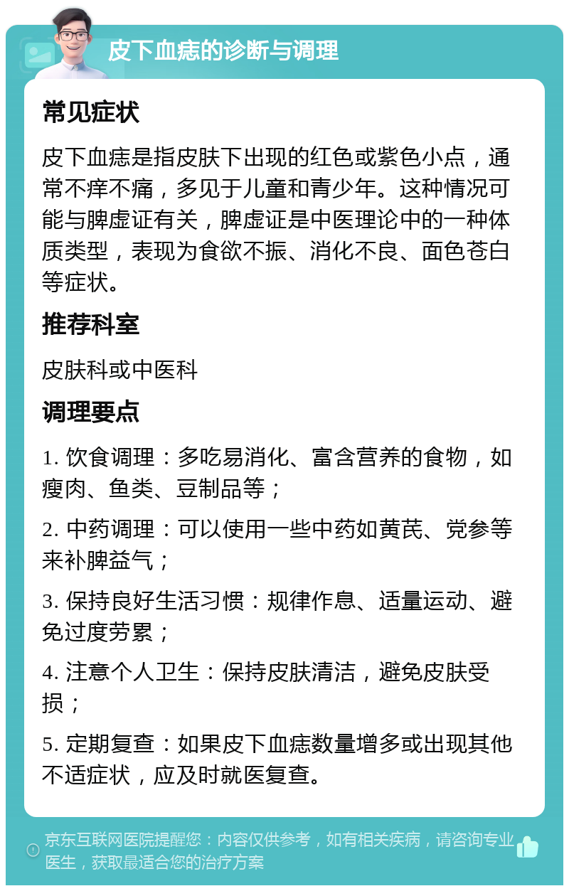 皮下血痣的诊断与调理 常见症状 皮下血痣是指皮肤下出现的红色或紫色小点，通常不痒不痛，多见于儿童和青少年。这种情况可能与脾虚证有关，脾虚证是中医理论中的一种体质类型，表现为食欲不振、消化不良、面色苍白等症状。 推荐科室 皮肤科或中医科 调理要点 1. 饮食调理：多吃易消化、富含营养的食物，如瘦肉、鱼类、豆制品等； 2. 中药调理：可以使用一些中药如黄芪、党参等来补脾益气； 3. 保持良好生活习惯：规律作息、适量运动、避免过度劳累； 4. 注意个人卫生：保持皮肤清洁，避免皮肤受损； 5. 定期复查：如果皮下血痣数量增多或出现其他不适症状，应及时就医复查。