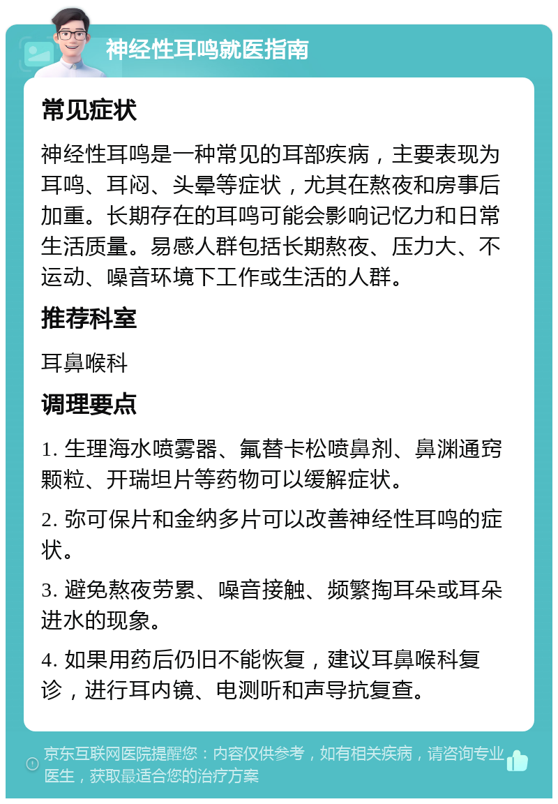 神经性耳鸣就医指南 常见症状 神经性耳鸣是一种常见的耳部疾病，主要表现为耳鸣、耳闷、头晕等症状，尤其在熬夜和房事后加重。长期存在的耳鸣可能会影响记忆力和日常生活质量。易感人群包括长期熬夜、压力大、不运动、噪音环境下工作或生活的人群。 推荐科室 耳鼻喉科 调理要点 1. 生理海水喷雾器、氟替卡松喷鼻剂、鼻渊通窍颗粒、开瑞坦片等药物可以缓解症状。 2. 弥可保片和金纳多片可以改善神经性耳鸣的症状。 3. 避免熬夜劳累、噪音接触、频繁掏耳朵或耳朵进水的现象。 4. 如果用药后仍旧不能恢复，建议耳鼻喉科复诊，进行耳内镜、电测听和声导抗复查。