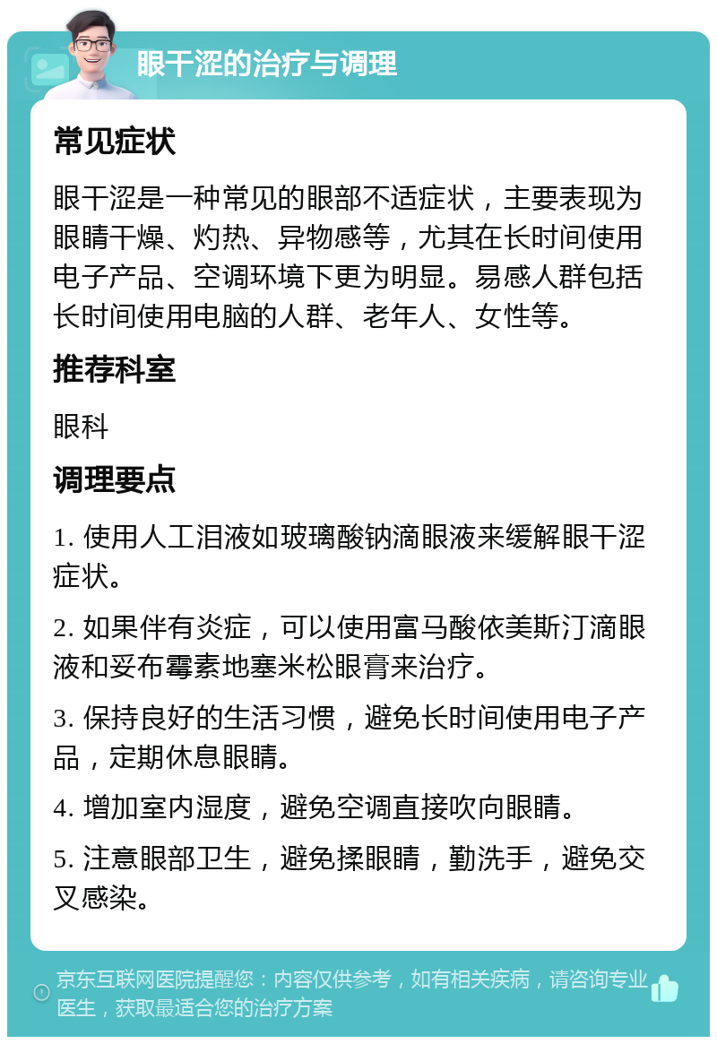 眼干涩的治疗与调理 常见症状 眼干涩是一种常见的眼部不适症状，主要表现为眼睛干燥、灼热、异物感等，尤其在长时间使用电子产品、空调环境下更为明显。易感人群包括长时间使用电脑的人群、老年人、女性等。 推荐科室 眼科 调理要点 1. 使用人工泪液如玻璃酸钠滴眼液来缓解眼干涩症状。 2. 如果伴有炎症，可以使用富马酸依美斯汀滴眼液和妥布霉素地塞米松眼膏来治疗。 3. 保持良好的生活习惯，避免长时间使用电子产品，定期休息眼睛。 4. 增加室内湿度，避免空调直接吹向眼睛。 5. 注意眼部卫生，避免揉眼睛，勤洗手，避免交叉感染。