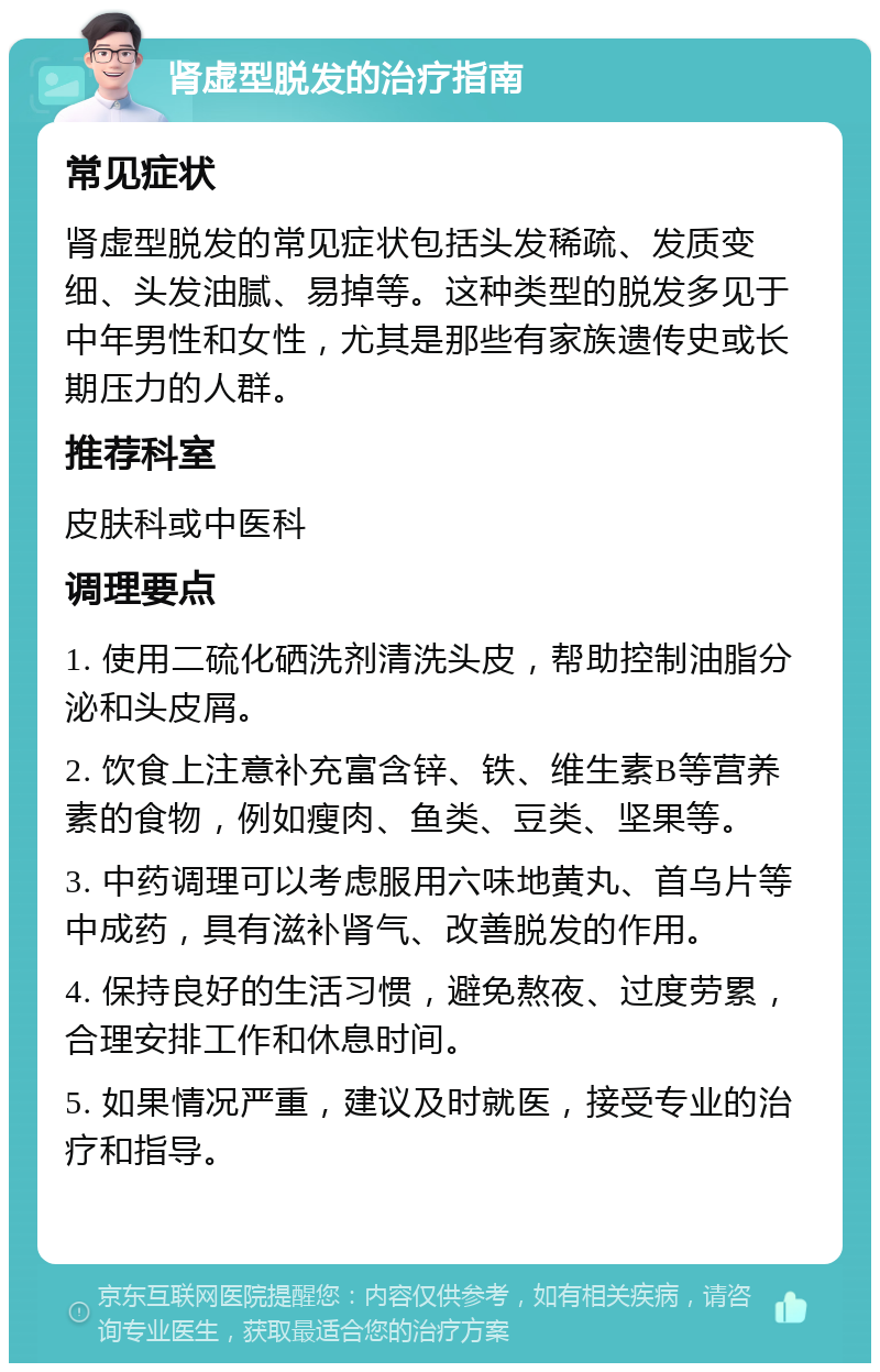 肾虚型脱发的治疗指南 常见症状 肾虚型脱发的常见症状包括头发稀疏、发质变细、头发油腻、易掉等。这种类型的脱发多见于中年男性和女性，尤其是那些有家族遗传史或长期压力的人群。 推荐科室 皮肤科或中医科 调理要点 1. 使用二硫化硒洗剂清洗头皮，帮助控制油脂分泌和头皮屑。 2. 饮食上注意补充富含锌、铁、维生素B等营养素的食物，例如瘦肉、鱼类、豆类、坚果等。 3. 中药调理可以考虑服用六味地黄丸、首乌片等中成药，具有滋补肾气、改善脱发的作用。 4. 保持良好的生活习惯，避免熬夜、过度劳累，合理安排工作和休息时间。 5. 如果情况严重，建议及时就医，接受专业的治疗和指导。