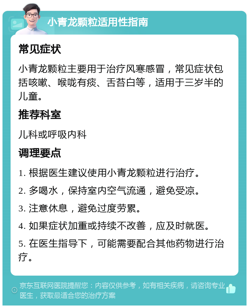 小青龙颗粒适用性指南 常见症状 小青龙颗粒主要用于治疗风寒感冒，常见症状包括咳嗽、喉咙有痰、舌苔白等，适用于三岁半的儿童。 推荐科室 儿科或呼吸内科 调理要点 1. 根据医生建议使用小青龙颗粒进行治疗。 2. 多喝水，保持室内空气流通，避免受凉。 3. 注意休息，避免过度劳累。 4. 如果症状加重或持续不改善，应及时就医。 5. 在医生指导下，可能需要配合其他药物进行治疗。