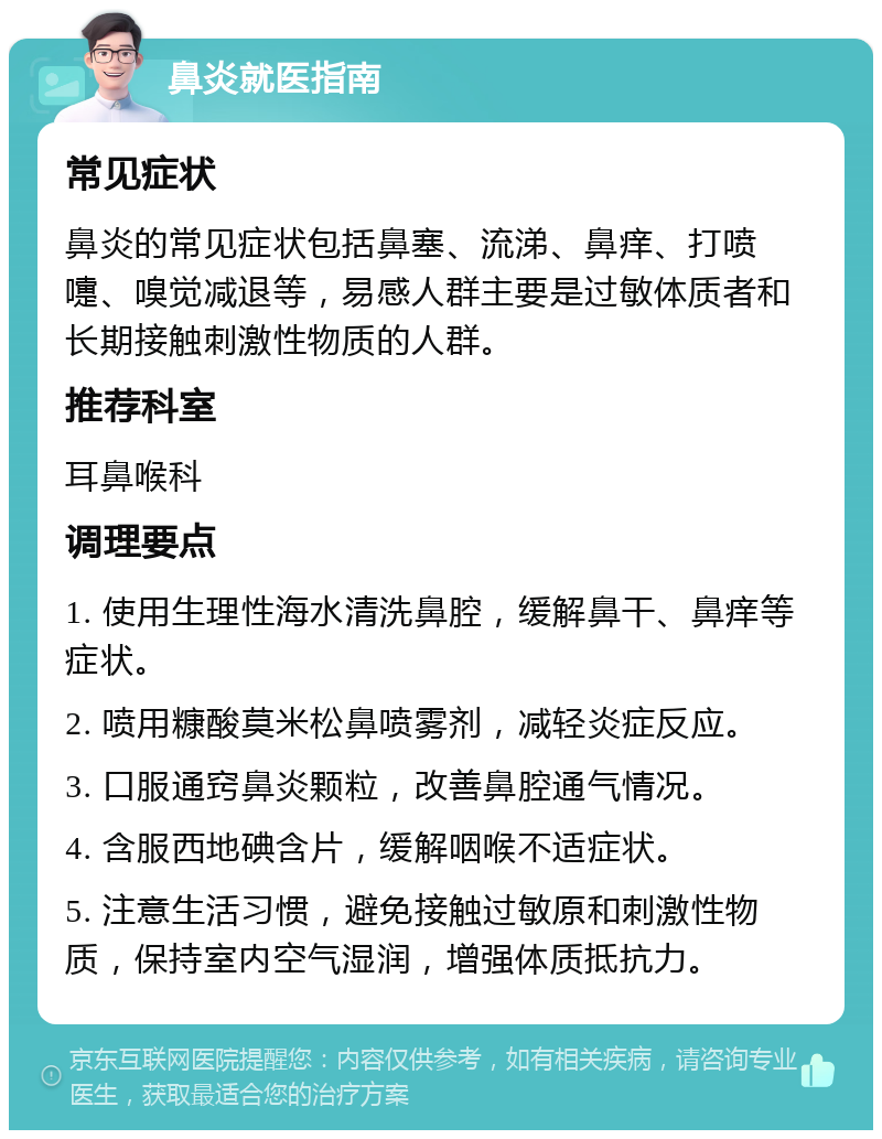 鼻炎就医指南 常见症状 鼻炎的常见症状包括鼻塞、流涕、鼻痒、打喷嚏、嗅觉减退等，易感人群主要是过敏体质者和长期接触刺激性物质的人群。 推荐科室 耳鼻喉科 调理要点 1. 使用生理性海水清洗鼻腔，缓解鼻干、鼻痒等症状。 2. 喷用糠酸莫米松鼻喷雾剂，减轻炎症反应。 3. 口服通窍鼻炎颗粒，改善鼻腔通气情况。 4. 含服西地碘含片，缓解咽喉不适症状。 5. 注意生活习惯，避免接触过敏原和刺激性物质，保持室内空气湿润，增强体质抵抗力。