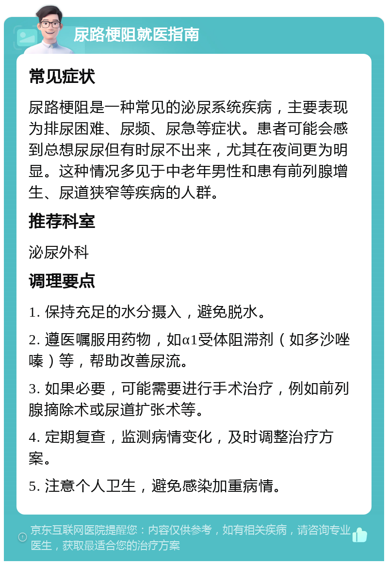 尿路梗阻就医指南 常见症状 尿路梗阻是一种常见的泌尿系统疾病，主要表现为排尿困难、尿频、尿急等症状。患者可能会感到总想尿尿但有时尿不出来，尤其在夜间更为明显。这种情况多见于中老年男性和患有前列腺增生、尿道狭窄等疾病的人群。 推荐科室 泌尿外科 调理要点 1. 保持充足的水分摄入，避免脱水。 2. 遵医嘱服用药物，如α1受体阻滞剂（如多沙唑嗪）等，帮助改善尿流。 3. 如果必要，可能需要进行手术治疗，例如前列腺摘除术或尿道扩张术等。 4. 定期复查，监测病情变化，及时调整治疗方案。 5. 注意个人卫生，避免感染加重病情。