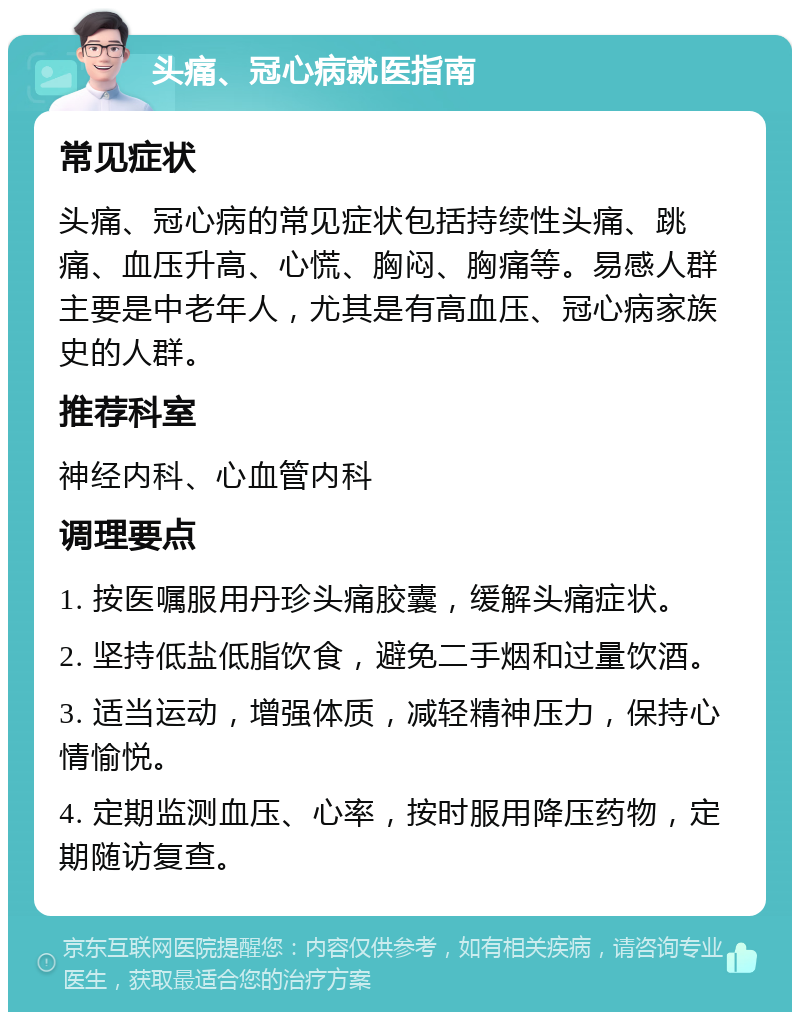 头痛、冠心病就医指南 常见症状 头痛、冠心病的常见症状包括持续性头痛、跳痛、血压升高、心慌、胸闷、胸痛等。易感人群主要是中老年人，尤其是有高血压、冠心病家族史的人群。 推荐科室 神经内科、心血管内科 调理要点 1. 按医嘱服用丹珍头痛胶囊，缓解头痛症状。 2. 坚持低盐低脂饮食，避免二手烟和过量饮酒。 3. 适当运动，增强体质，减轻精神压力，保持心情愉悦。 4. 定期监测血压、心率，按时服用降压药物，定期随访复查。