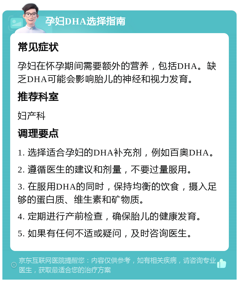 孕妇DHA选择指南 常见症状 孕妇在怀孕期间需要额外的营养，包括DHA。缺乏DHA可能会影响胎儿的神经和视力发育。 推荐科室 妇产科 调理要点 1. 选择适合孕妇的DHA补充剂，例如百奥DHA。 2. 遵循医生的建议和剂量，不要过量服用。 3. 在服用DHA的同时，保持均衡的饮食，摄入足够的蛋白质、维生素和矿物质。 4. 定期进行产前检查，确保胎儿的健康发育。 5. 如果有任何不适或疑问，及时咨询医生。