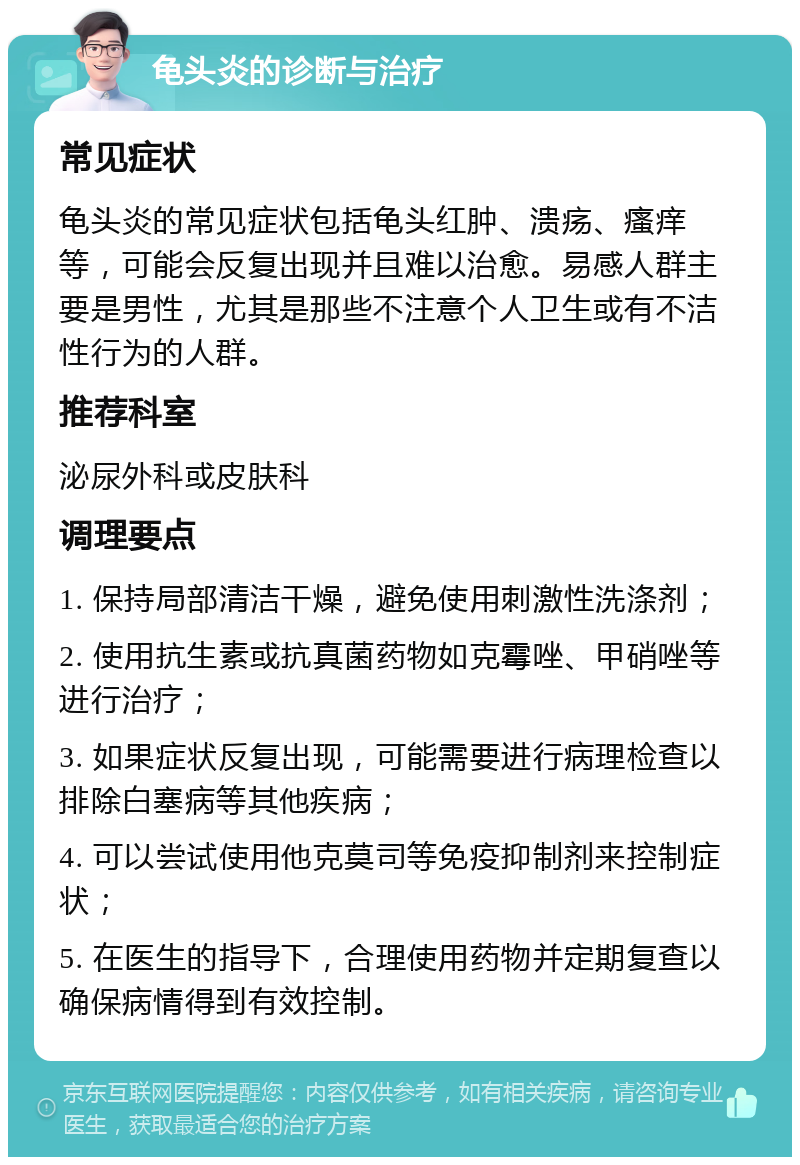 龟头炎的诊断与治疗 常见症状 龟头炎的常见症状包括龟头红肿、溃疡、瘙痒等，可能会反复出现并且难以治愈。易感人群主要是男性，尤其是那些不注意个人卫生或有不洁性行为的人群。 推荐科室 泌尿外科或皮肤科 调理要点 1. 保持局部清洁干燥，避免使用刺激性洗涤剂； 2. 使用抗生素或抗真菌药物如克霉唑、甲硝唑等进行治疗； 3. 如果症状反复出现，可能需要进行病理检查以排除白塞病等其他疾病； 4. 可以尝试使用他克莫司等免疫抑制剂来控制症状； 5. 在医生的指导下，合理使用药物并定期复查以确保病情得到有效控制。