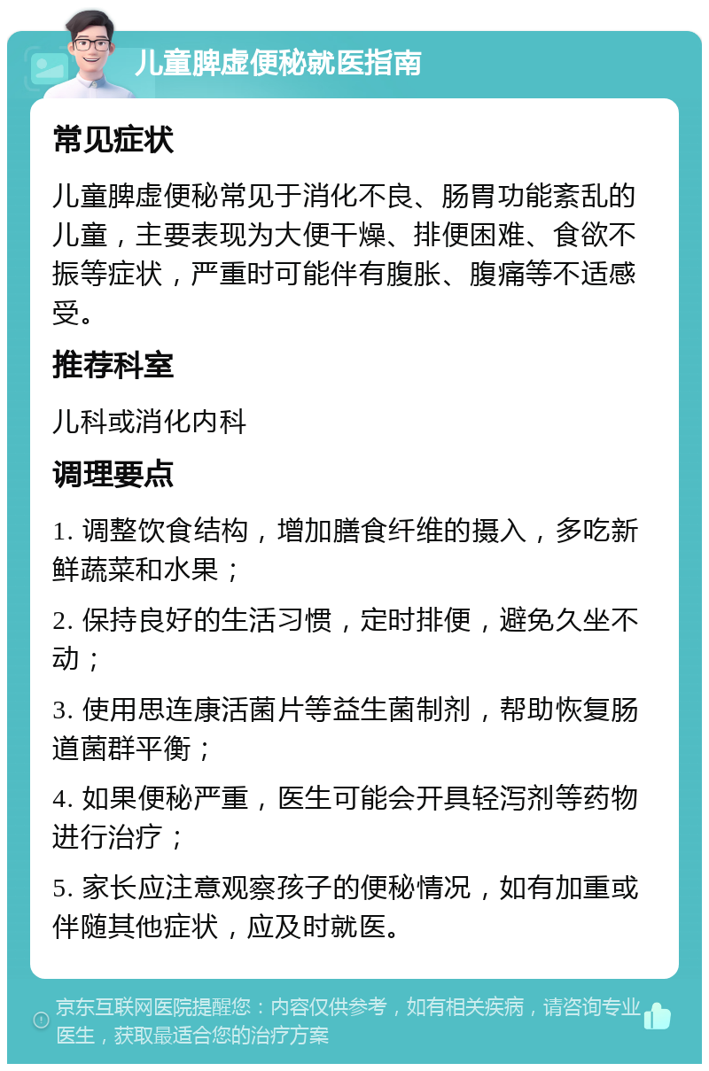 儿童脾虚便秘就医指南 常见症状 儿童脾虚便秘常见于消化不良、肠胃功能紊乱的儿童，主要表现为大便干燥、排便困难、食欲不振等症状，严重时可能伴有腹胀、腹痛等不适感受。 推荐科室 儿科或消化内科 调理要点 1. 调整饮食结构，增加膳食纤维的摄入，多吃新鲜蔬菜和水果； 2. 保持良好的生活习惯，定时排便，避免久坐不动； 3. 使用思连康活菌片等益生菌制剂，帮助恢复肠道菌群平衡； 4. 如果便秘严重，医生可能会开具轻泻剂等药物进行治疗； 5. 家长应注意观察孩子的便秘情况，如有加重或伴随其他症状，应及时就医。