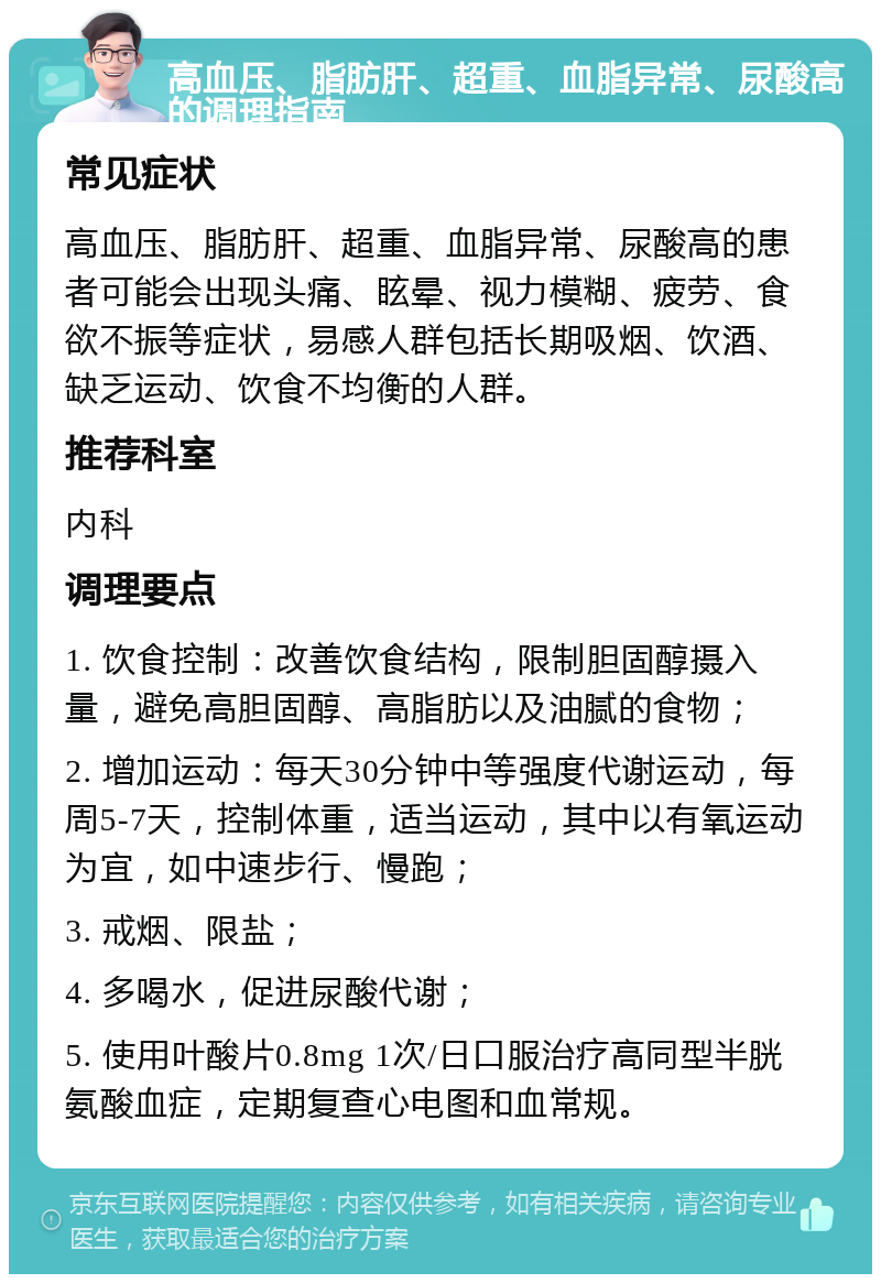 高血压、脂肪肝、超重、血脂异常、尿酸高的调理指南 常见症状 高血压、脂肪肝、超重、血脂异常、尿酸高的患者可能会出现头痛、眩晕、视力模糊、疲劳、食欲不振等症状，易感人群包括长期吸烟、饮酒、缺乏运动、饮食不均衡的人群。 推荐科室 内科 调理要点 1. 饮食控制：改善饮食结构，限制胆固醇摄入量，避免高胆固醇、高脂肪以及油腻的食物； 2. 增加运动：每天30分钟中等强度代谢运动，每周5-7天，控制体重，适当运动，其中以有氧运动为宜，如中速步行、慢跑； 3. 戒烟、限盐； 4. 多喝水，促进尿酸代谢； 5. 使用叶酸片0.8mg 1次/日口服治疗高同型半胱氨酸血症，定期复查心电图和血常规。