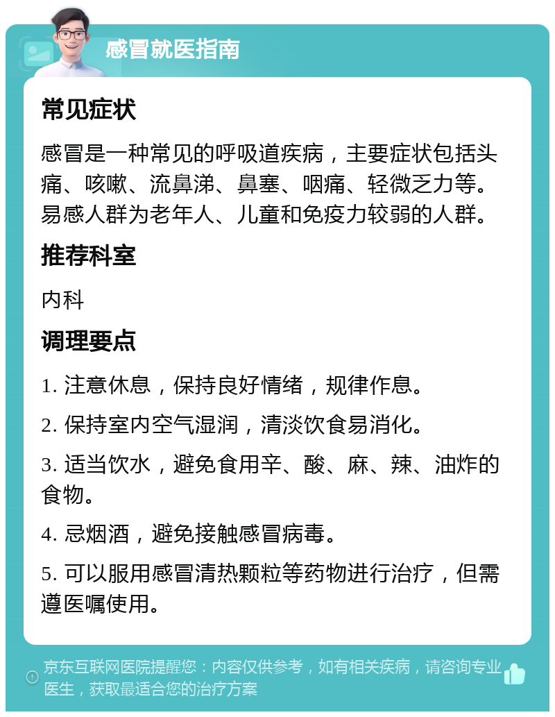 感冒就医指南 常见症状 感冒是一种常见的呼吸道疾病，主要症状包括头痛、咳嗽、流鼻涕、鼻塞、咽痛、轻微乏力等。易感人群为老年人、儿童和免疫力较弱的人群。 推荐科室 内科 调理要点 1. 注意休息，保持良好情绪，规律作息。 2. 保持室内空气湿润，清淡饮食易消化。 3. 适当饮水，避免食用辛、酸、麻、辣、油炸的食物。 4. 忌烟酒，避免接触感冒病毒。 5. 可以服用感冒清热颗粒等药物进行治疗，但需遵医嘱使用。