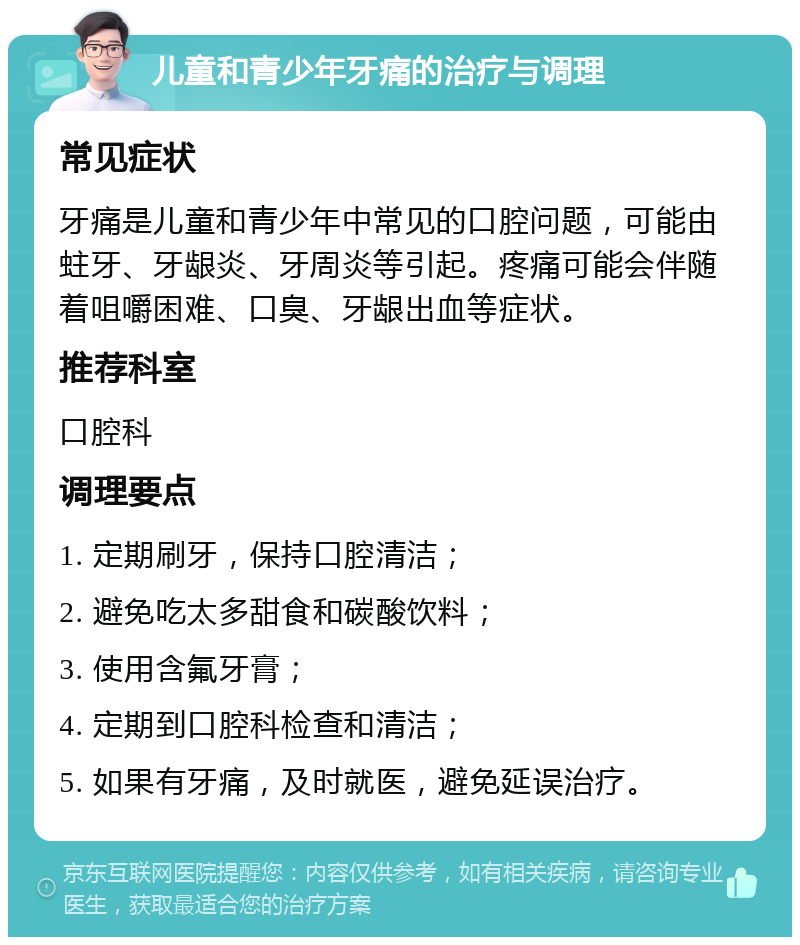 儿童和青少年牙痛的治疗与调理 常见症状 牙痛是儿童和青少年中常见的口腔问题，可能由蛀牙、牙龈炎、牙周炎等引起。疼痛可能会伴随着咀嚼困难、口臭、牙龈出血等症状。 推荐科室 口腔科 调理要点 1. 定期刷牙，保持口腔清洁； 2. 避免吃太多甜食和碳酸饮料； 3. 使用含氟牙膏； 4. 定期到口腔科检查和清洁； 5. 如果有牙痛，及时就医，避免延误治疗。