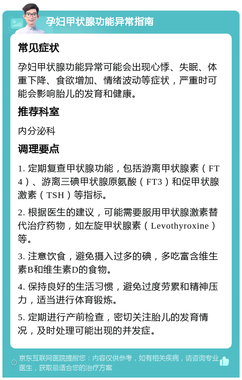 孕妇甲状腺功能异常指南 常见症状 孕妇甲状腺功能异常可能会出现心悸、失眠、体重下降、食欲增加、情绪波动等症状，严重时可能会影响胎儿的发育和健康。 推荐科室 内分泌科 调理要点 1. 定期复查甲状腺功能，包括游离甲状腺素（FT4）、游离三碘甲状腺原氨酸（FT3）和促甲状腺激素（TSH）等指标。 2. 根据医生的建议，可能需要服用甲状腺激素替代治疗药物，如左旋甲状腺素（Levothyroxine）等。 3. 注意饮食，避免摄入过多的碘，多吃富含维生素B和维生素D的食物。 4. 保持良好的生活习惯，避免过度劳累和精神压力，适当进行体育锻炼。 5. 定期进行产前检查，密切关注胎儿的发育情况，及时处理可能出现的并发症。