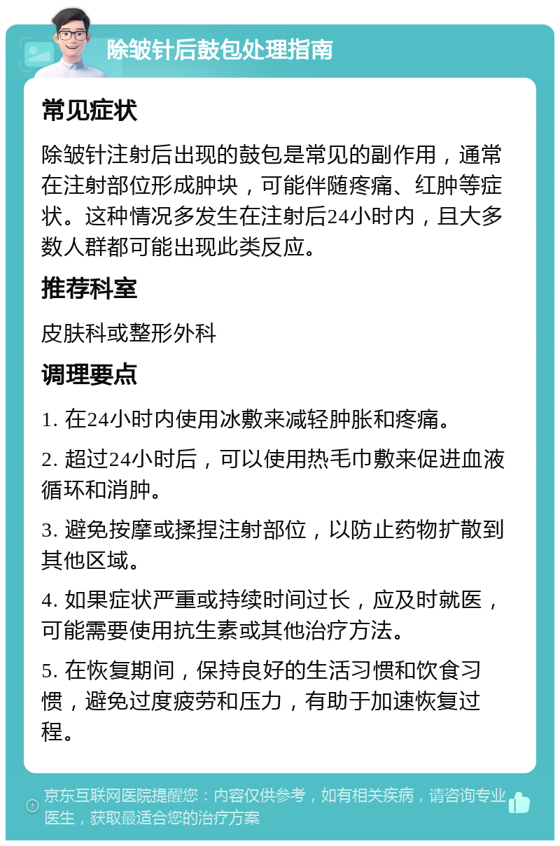 除皱针后鼓包处理指南 常见症状 除皱针注射后出现的鼓包是常见的副作用，通常在注射部位形成肿块，可能伴随疼痛、红肿等症状。这种情况多发生在注射后24小时内，且大多数人群都可能出现此类反应。 推荐科室 皮肤科或整形外科 调理要点 1. 在24小时内使用冰敷来减轻肿胀和疼痛。 2. 超过24小时后，可以使用热毛巾敷来促进血液循环和消肿。 3. 避免按摩或揉捏注射部位，以防止药物扩散到其他区域。 4. 如果症状严重或持续时间过长，应及时就医，可能需要使用抗生素或其他治疗方法。 5. 在恢复期间，保持良好的生活习惯和饮食习惯，避免过度疲劳和压力，有助于加速恢复过程。