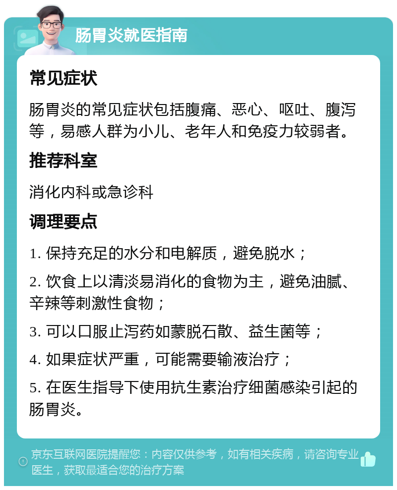 肠胃炎就医指南 常见症状 肠胃炎的常见症状包括腹痛、恶心、呕吐、腹泻等，易感人群为小儿、老年人和免疫力较弱者。 推荐科室 消化内科或急诊科 调理要点 1. 保持充足的水分和电解质，避免脱水； 2. 饮食上以清淡易消化的食物为主，避免油腻、辛辣等刺激性食物； 3. 可以口服止泻药如蒙脱石散、益生菌等； 4. 如果症状严重，可能需要输液治疗； 5. 在医生指导下使用抗生素治疗细菌感染引起的肠胃炎。