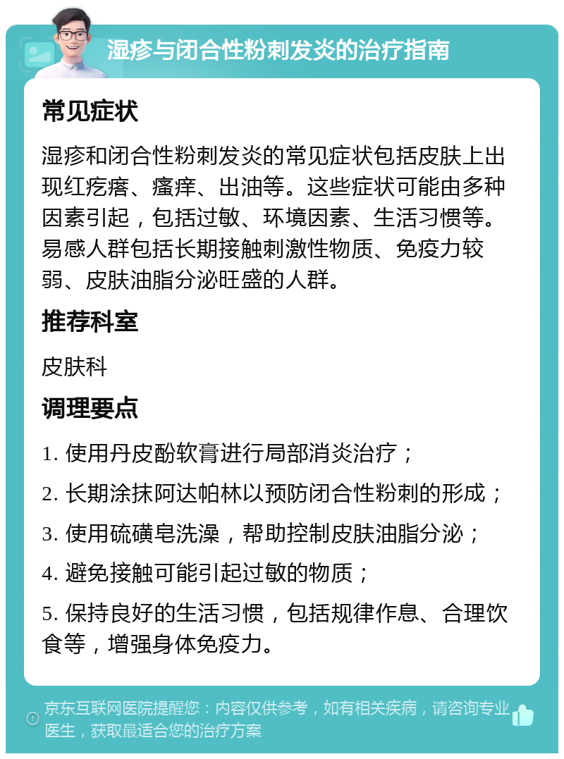 湿疹与闭合性粉刺发炎的治疗指南 常见症状 湿疹和闭合性粉刺发炎的常见症状包括皮肤上出现红疙瘩、瘙痒、出油等。这些症状可能由多种因素引起，包括过敏、环境因素、生活习惯等。易感人群包括长期接触刺激性物质、免疫力较弱、皮肤油脂分泌旺盛的人群。 推荐科室 皮肤科 调理要点 1. 使用丹皮酚软膏进行局部消炎治疗； 2. 长期涂抹阿达帕林以预防闭合性粉刺的形成； 3. 使用硫磺皂洗澡，帮助控制皮肤油脂分泌； 4. 避免接触可能引起过敏的物质； 5. 保持良好的生活习惯，包括规律作息、合理饮食等，增强身体免疫力。