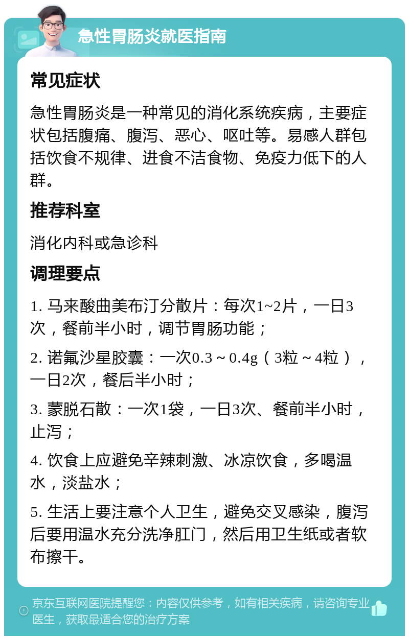 急性胃肠炎就医指南 常见症状 急性胃肠炎是一种常见的消化系统疾病，主要症状包括腹痛、腹泻、恶心、呕吐等。易感人群包括饮食不规律、进食不洁食物、免疫力低下的人群。 推荐科室 消化内科或急诊科 调理要点 1. 马来酸曲美布汀分散片：每次1~2片，一日3次，餐前半小时，调节胃肠功能； 2. 诺氟沙星胶囊：一次0.3～0.4g（3粒～4粒），一日2次，餐后半小时； 3. 蒙脱石散：一次1袋，一日3次、餐前半小时，止泻； 4. 饮食上应避免辛辣刺激、冰凉饮食，多喝温水，淡盐水； 5. 生活上要注意个人卫生，避免交叉感染，腹泻后要用温水充分洗净肛门，然后用卫生纸或者软布擦干。