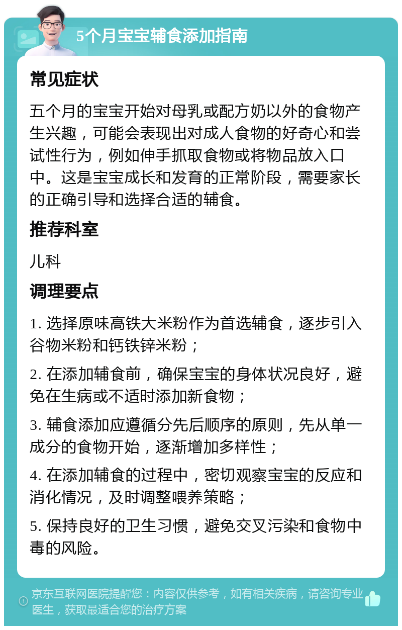 5个月宝宝辅食添加指南 常见症状 五个月的宝宝开始对母乳或配方奶以外的食物产生兴趣，可能会表现出对成人食物的好奇心和尝试性行为，例如伸手抓取食物或将物品放入口中。这是宝宝成长和发育的正常阶段，需要家长的正确引导和选择合适的辅食。 推荐科室 儿科 调理要点 1. 选择原味高铁大米粉作为首选辅食，逐步引入谷物米粉和钙铁锌米粉； 2. 在添加辅食前，确保宝宝的身体状况良好，避免在生病或不适时添加新食物； 3. 辅食添加应遵循分先后顺序的原则，先从单一成分的食物开始，逐渐增加多样性； 4. 在添加辅食的过程中，密切观察宝宝的反应和消化情况，及时调整喂养策略； 5. 保持良好的卫生习惯，避免交叉污染和食物中毒的风险。