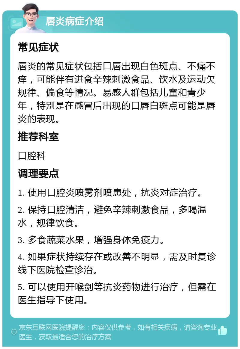 唇炎病症介绍 常见症状 唇炎的常见症状包括口唇出现白色斑点、不痛不痒，可能伴有进食辛辣刺激食品、饮水及运动欠规律、偏食等情况。易感人群包括儿童和青少年，特别是在感冒后出现的口唇白斑点可能是唇炎的表现。 推荐科室 口腔科 调理要点 1. 使用口腔炎喷雾剂喷患处，抗炎对症治疗。 2. 保持口腔清洁，避免辛辣刺激食品，多喝温水，规律饮食。 3. 多食蔬菜水果，增强身体免疫力。 4. 如果症状持续存在或改善不明显，需及时复诊线下医院检查诊治。 5. 可以使用开喉剑等抗炎药物进行治疗，但需在医生指导下使用。