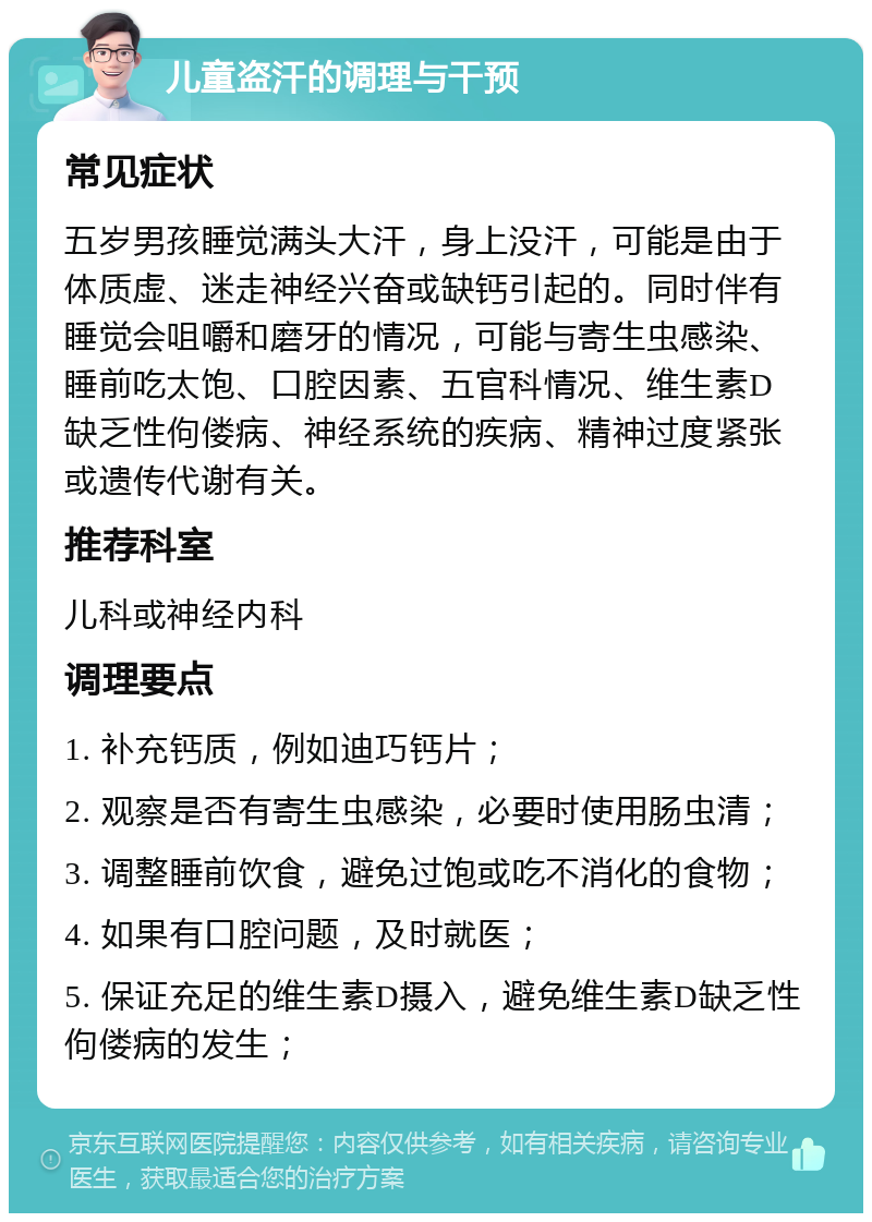 儿童盗汗的调理与干预 常见症状 五岁男孩睡觉满头大汗，身上没汗，可能是由于体质虚、迷走神经兴奋或缺钙引起的。同时伴有睡觉会咀嚼和磨牙的情况，可能与寄生虫感染、睡前吃太饱、口腔因素、五官科情况、维生素D缺乏性佝偻病、神经系统的疾病、精神过度紧张或遗传代谢有关。 推荐科室 儿科或神经内科 调理要点 1. 补充钙质，例如迪巧钙片； 2. 观察是否有寄生虫感染，必要时使用肠虫清； 3. 调整睡前饮食，避免过饱或吃不消化的食物； 4. 如果有口腔问题，及时就医； 5. 保证充足的维生素D摄入，避免维生素D缺乏性佝偻病的发生；