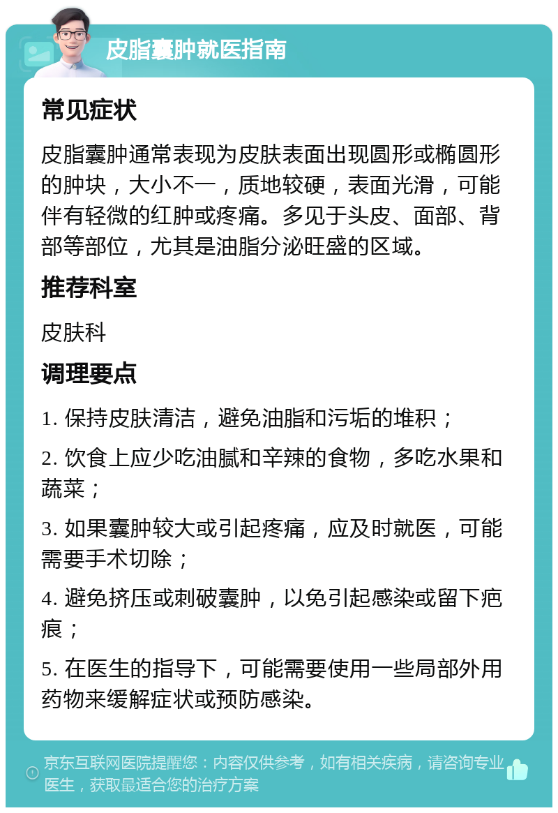 皮脂囊肿就医指南 常见症状 皮脂囊肿通常表现为皮肤表面出现圆形或椭圆形的肿块，大小不一，质地较硬，表面光滑，可能伴有轻微的红肿或疼痛。多见于头皮、面部、背部等部位，尤其是油脂分泌旺盛的区域。 推荐科室 皮肤科 调理要点 1. 保持皮肤清洁，避免油脂和污垢的堆积； 2. 饮食上应少吃油腻和辛辣的食物，多吃水果和蔬菜； 3. 如果囊肿较大或引起疼痛，应及时就医，可能需要手术切除； 4. 避免挤压或刺破囊肿，以免引起感染或留下疤痕； 5. 在医生的指导下，可能需要使用一些局部外用药物来缓解症状或预防感染。