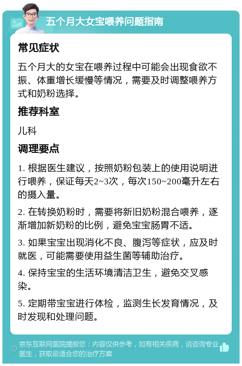 五个月大女宝喂养问题指南 常见症状 五个月大的女宝在喂养过程中可能会出现食欲不振、体重增长缓慢等情况，需要及时调整喂养方式和奶粉选择。 推荐科室 儿科 调理要点 1. 根据医生建议，按照奶粉包装上的使用说明进行喂养，保证每天2~3次，每次150~200毫升左右的摄入量。 2. 在转换奶粉时，需要将新旧奶粉混合喂养，逐渐增加新奶粉的比例，避免宝宝肠胃不适。 3. 如果宝宝出现消化不良、腹泻等症状，应及时就医，可能需要使用益生菌等辅助治疗。 4. 保持宝宝的生活环境清洁卫生，避免交叉感染。 5. 定期带宝宝进行体检，监测生长发育情况，及时发现和处理问题。