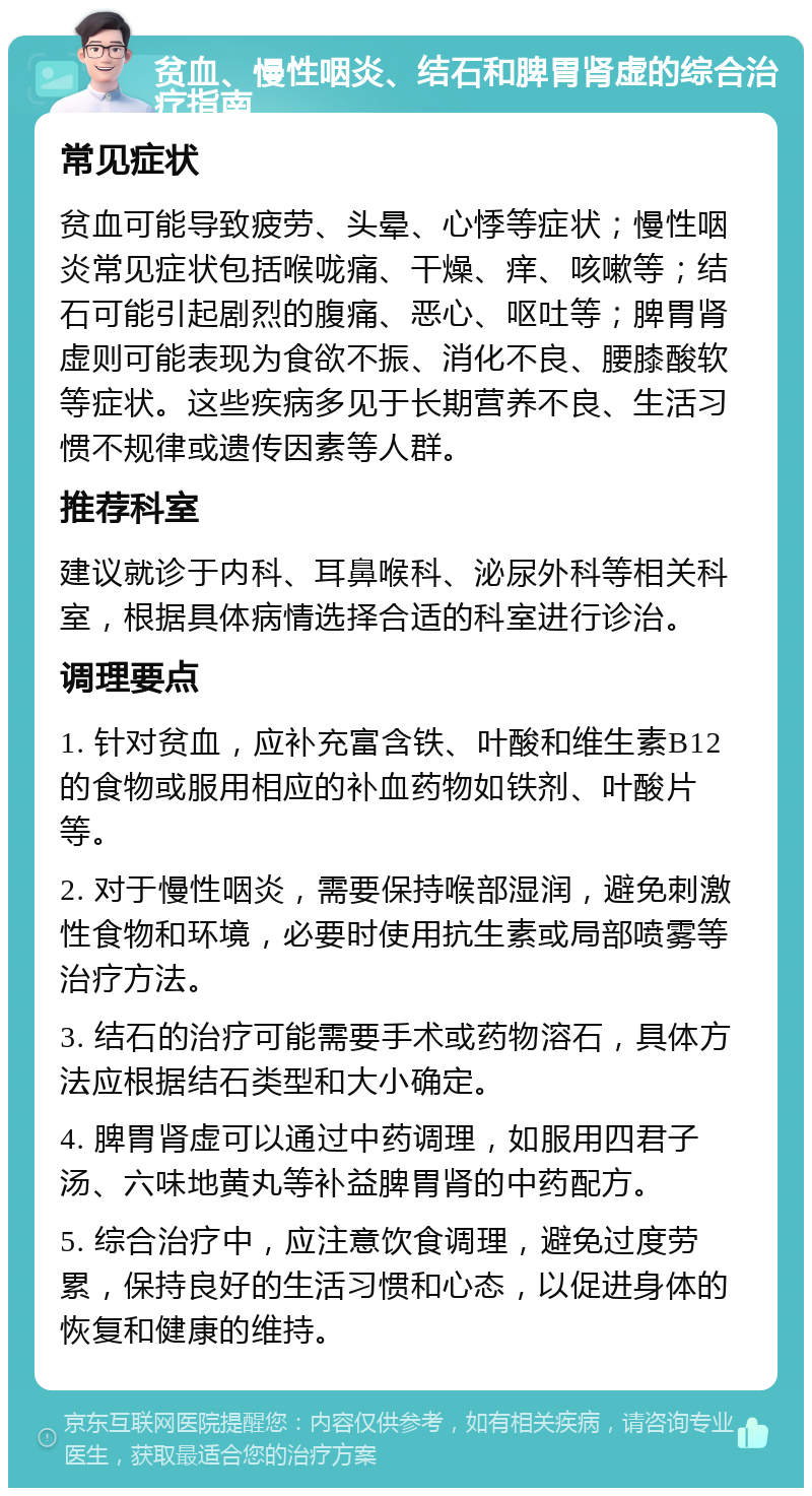 贫血、慢性咽炎、结石和脾胃肾虚的综合治疗指南 常见症状 贫血可能导致疲劳、头晕、心悸等症状；慢性咽炎常见症状包括喉咙痛、干燥、痒、咳嗽等；结石可能引起剧烈的腹痛、恶心、呕吐等；脾胃肾虚则可能表现为食欲不振、消化不良、腰膝酸软等症状。这些疾病多见于长期营养不良、生活习惯不规律或遗传因素等人群。 推荐科室 建议就诊于内科、耳鼻喉科、泌尿外科等相关科室，根据具体病情选择合适的科室进行诊治。 调理要点 1. 针对贫血，应补充富含铁、叶酸和维生素B12的食物或服用相应的补血药物如铁剂、叶酸片等。 2. 对于慢性咽炎，需要保持喉部湿润，避免刺激性食物和环境，必要时使用抗生素或局部喷雾等治疗方法。 3. 结石的治疗可能需要手术或药物溶石，具体方法应根据结石类型和大小确定。 4. 脾胃肾虚可以通过中药调理，如服用四君子汤、六味地黄丸等补益脾胃肾的中药配方。 5. 综合治疗中，应注意饮食调理，避免过度劳累，保持良好的生活习惯和心态，以促进身体的恢复和健康的维持。