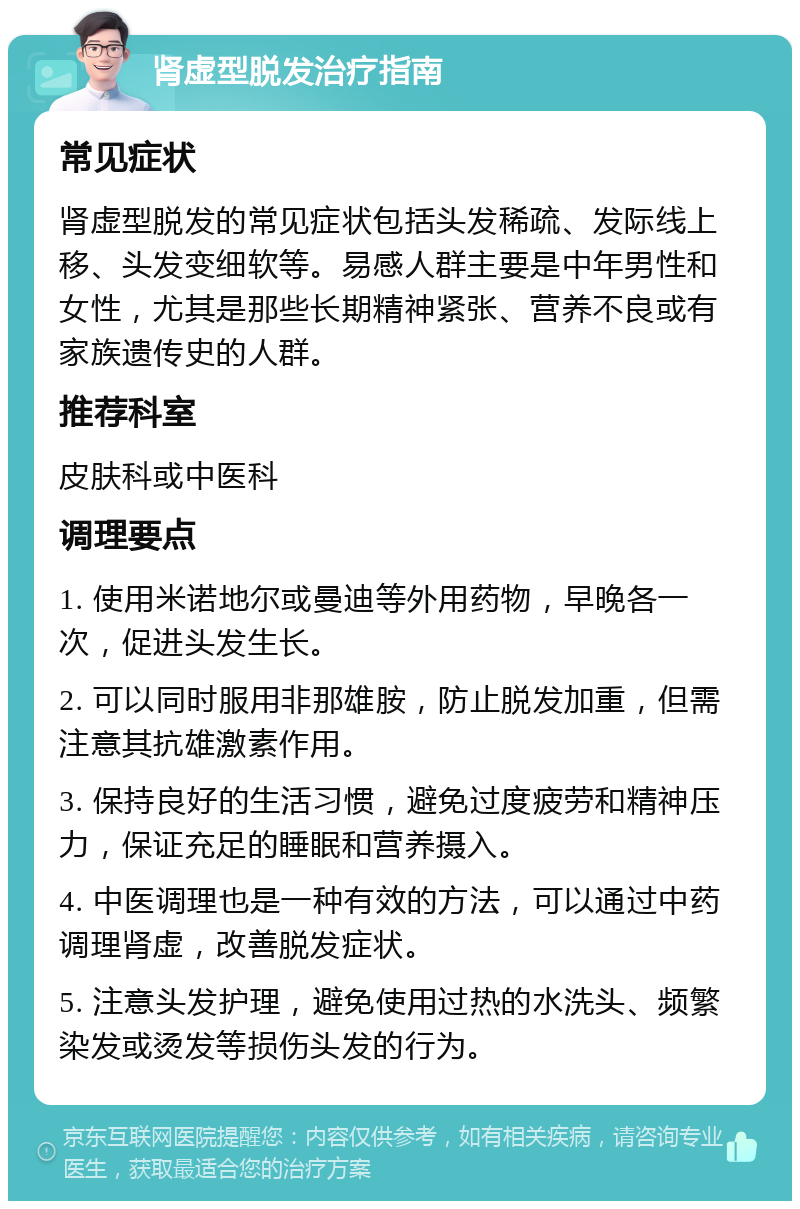 肾虚型脱发治疗指南 常见症状 肾虚型脱发的常见症状包括头发稀疏、发际线上移、头发变细软等。易感人群主要是中年男性和女性，尤其是那些长期精神紧张、营养不良或有家族遗传史的人群。 推荐科室 皮肤科或中医科 调理要点 1. 使用米诺地尔或曼迪等外用药物，早晚各一次，促进头发生长。 2. 可以同时服用非那雄胺，防止脱发加重，但需注意其抗雄激素作用。 3. 保持良好的生活习惯，避免过度疲劳和精神压力，保证充足的睡眠和营养摄入。 4. 中医调理也是一种有效的方法，可以通过中药调理肾虚，改善脱发症状。 5. 注意头发护理，避免使用过热的水洗头、频繁染发或烫发等损伤头发的行为。