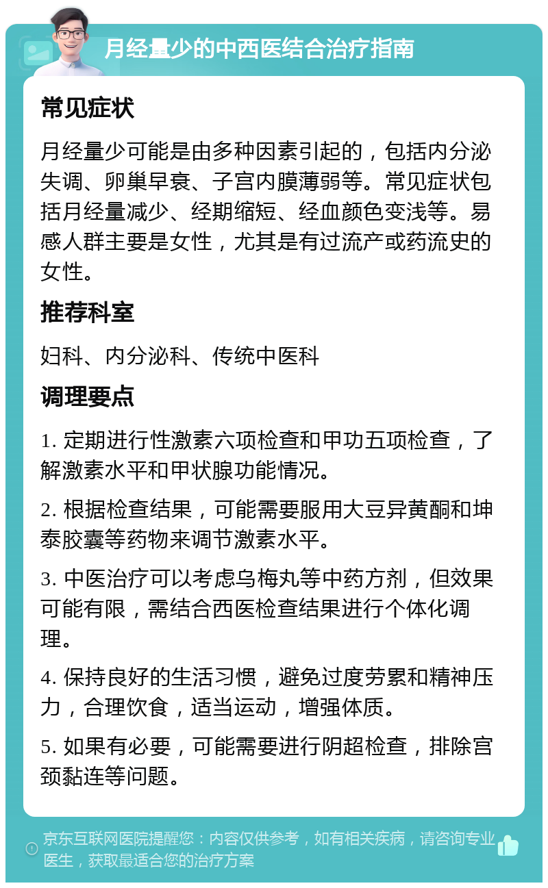 月经量少的中西医结合治疗指南 常见症状 月经量少可能是由多种因素引起的，包括内分泌失调、卵巢早衰、子宫内膜薄弱等。常见症状包括月经量减少、经期缩短、经血颜色变浅等。易感人群主要是女性，尤其是有过流产或药流史的女性。 推荐科室 妇科、内分泌科、传统中医科 调理要点 1. 定期进行性激素六项检查和甲功五项检查，了解激素水平和甲状腺功能情况。 2. 根据检查结果，可能需要服用大豆异黄酮和坤泰胶囊等药物来调节激素水平。 3. 中医治疗可以考虑乌梅丸等中药方剂，但效果可能有限，需结合西医检查结果进行个体化调理。 4. 保持良好的生活习惯，避免过度劳累和精神压力，合理饮食，适当运动，增强体质。 5. 如果有必要，可能需要进行阴超检查，排除宫颈黏连等问题。