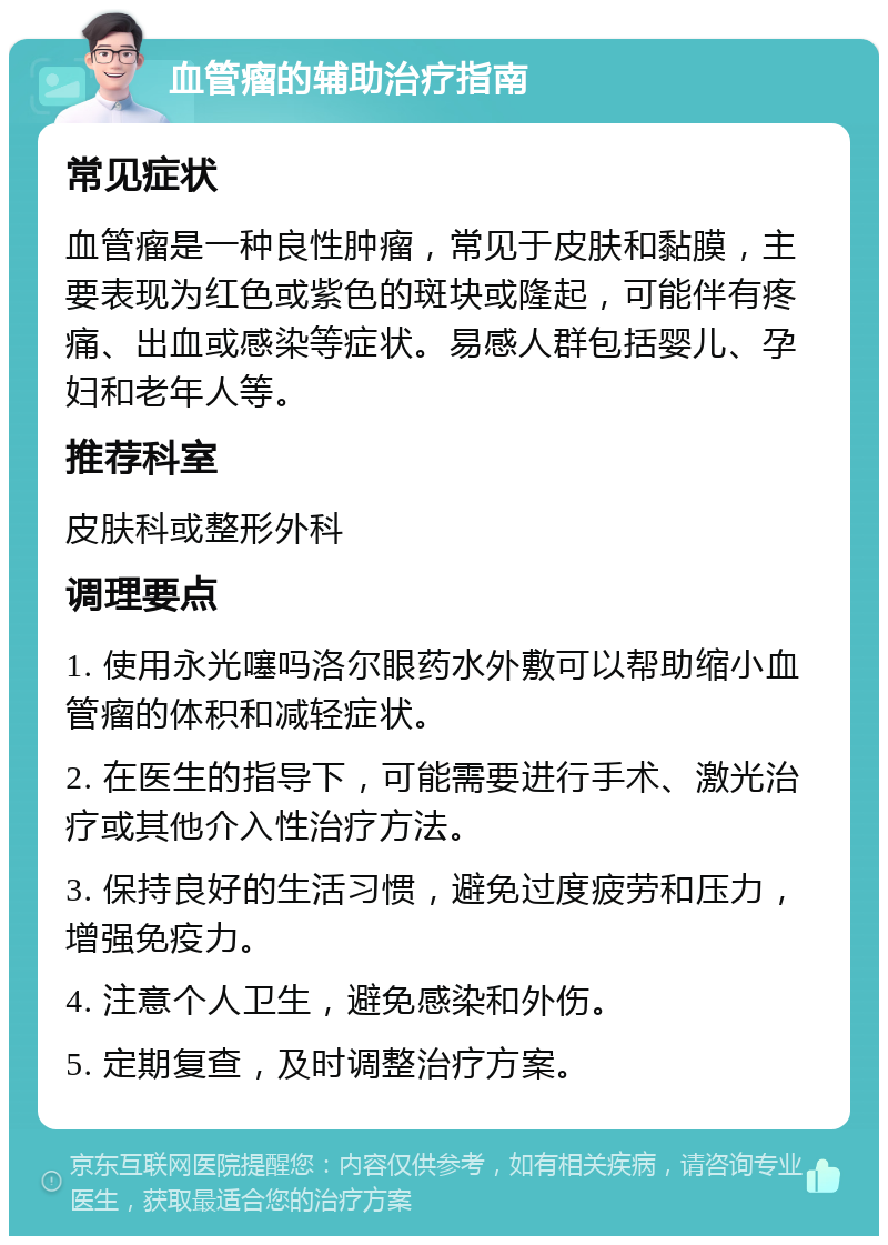 血管瘤的辅助治疗指南 常见症状 血管瘤是一种良性肿瘤，常见于皮肤和黏膜，主要表现为红色或紫色的斑块或隆起，可能伴有疼痛、出血或感染等症状。易感人群包括婴儿、孕妇和老年人等。 推荐科室 皮肤科或整形外科 调理要点 1. 使用永光噻吗洛尔眼药水外敷可以帮助缩小血管瘤的体积和减轻症状。 2. 在医生的指导下，可能需要进行手术、激光治疗或其他介入性治疗方法。 3. 保持良好的生活习惯，避免过度疲劳和压力，增强免疫力。 4. 注意个人卫生，避免感染和外伤。 5. 定期复查，及时调整治疗方案。