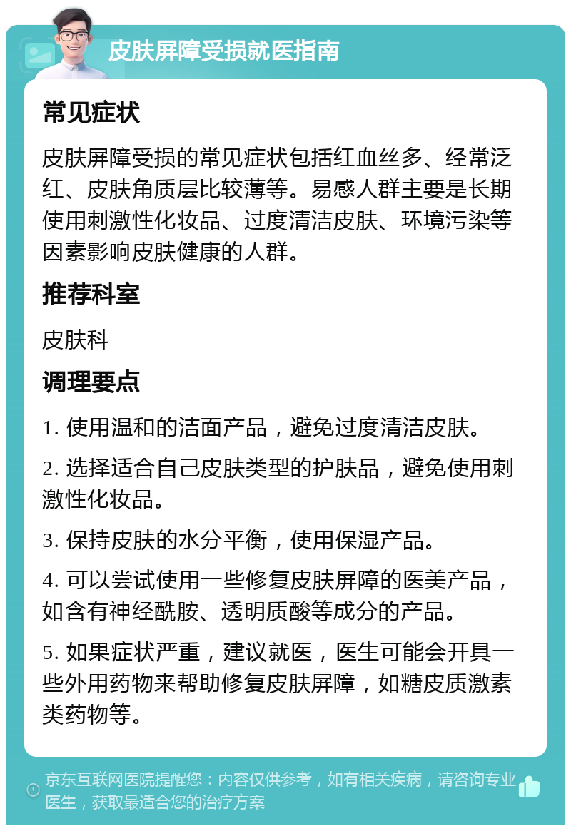 皮肤屏障受损就医指南 常见症状 皮肤屏障受损的常见症状包括红血丝多、经常泛红、皮肤角质层比较薄等。易感人群主要是长期使用刺激性化妆品、过度清洁皮肤、环境污染等因素影响皮肤健康的人群。 推荐科室 皮肤科 调理要点 1. 使用温和的洁面产品，避免过度清洁皮肤。 2. 选择适合自己皮肤类型的护肤品，避免使用刺激性化妆品。 3. 保持皮肤的水分平衡，使用保湿产品。 4. 可以尝试使用一些修复皮肤屏障的医美产品，如含有神经酰胺、透明质酸等成分的产品。 5. 如果症状严重，建议就医，医生可能会开具一些外用药物来帮助修复皮肤屏障，如糖皮质激素类药物等。