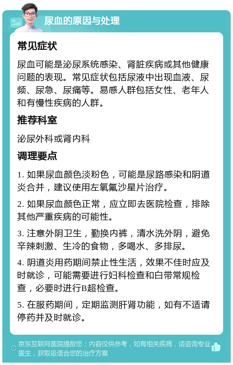 尿血的原因与处理 常见症状 尿血可能是泌尿系统感染、肾脏疾病或其他健康问题的表现。常见症状包括尿液中出现血液、尿频、尿急、尿痛等。易感人群包括女性、老年人和有慢性疾病的人群。 推荐科室 泌尿外科或肾内科 调理要点 1. 如果尿血颜色淡粉色，可能是尿路感染和阴道炎合并，建议使用左氧氟沙星片治疗。 2. 如果尿血颜色正常，应立即去医院检查，排除其他严重疾病的可能性。 3. 注意外阴卫生，勤换内裤，清水洗外阴，避免辛辣刺激、生冷的食物，多喝水、多排尿。 4. 阴道炎用药期间禁止性生活，效果不佳时应及时就诊，可能需要进行妇科检查和白带常规检查，必要时进行B超检查。 5. 在服药期间，定期监测肝肾功能，如有不适请停药并及时就诊。