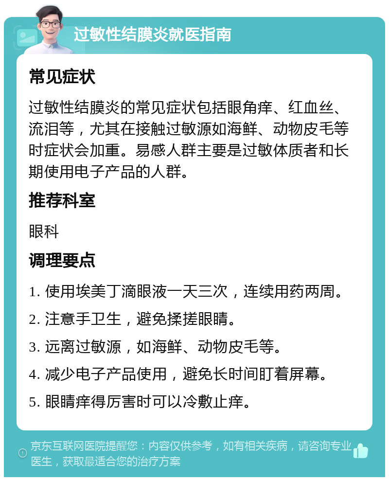 过敏性结膜炎就医指南 常见症状 过敏性结膜炎的常见症状包括眼角痒、红血丝、流泪等，尤其在接触过敏源如海鲜、动物皮毛等时症状会加重。易感人群主要是过敏体质者和长期使用电子产品的人群。 推荐科室 眼科 调理要点 1. 使用埃美丁滴眼液一天三次，连续用药两周。 2. 注意手卫生，避免揉搓眼睛。 3. 远离过敏源，如海鲜、动物皮毛等。 4. 减少电子产品使用，避免长时间盯着屏幕。 5. 眼睛痒得厉害时可以冷敷止痒。