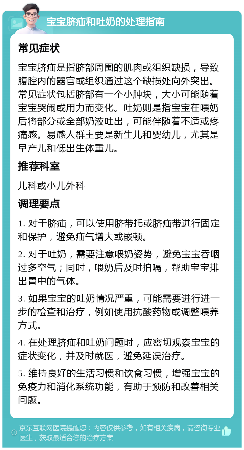 宝宝脐疝和吐奶的处理指南 常见症状 宝宝脐疝是指脐部周围的肌肉或组织缺损，导致腹腔内的器官或组织通过这个缺损处向外突出。常见症状包括脐部有一个小肿块，大小可能随着宝宝哭闹或用力而变化。吐奶则是指宝宝在喂奶后将部分或全部奶液吐出，可能伴随着不适或疼痛感。易感人群主要是新生儿和婴幼儿，尤其是早产儿和低出生体重儿。 推荐科室 儿科或小儿外科 调理要点 1. 对于脐疝，可以使用脐带托或脐疝带进行固定和保护，避免疝气增大或嵌顿。 2. 对于吐奶，需要注意喂奶姿势，避免宝宝吞咽过多空气；同时，喂奶后及时拍嗝，帮助宝宝排出胃中的气体。 3. 如果宝宝的吐奶情况严重，可能需要进行进一步的检查和治疗，例如使用抗酸药物或调整喂养方式。 4. 在处理脐疝和吐奶问题时，应密切观察宝宝的症状变化，并及时就医，避免延误治疗。 5. 维持良好的生活习惯和饮食习惯，增强宝宝的免疫力和消化系统功能，有助于预防和改善相关问题。