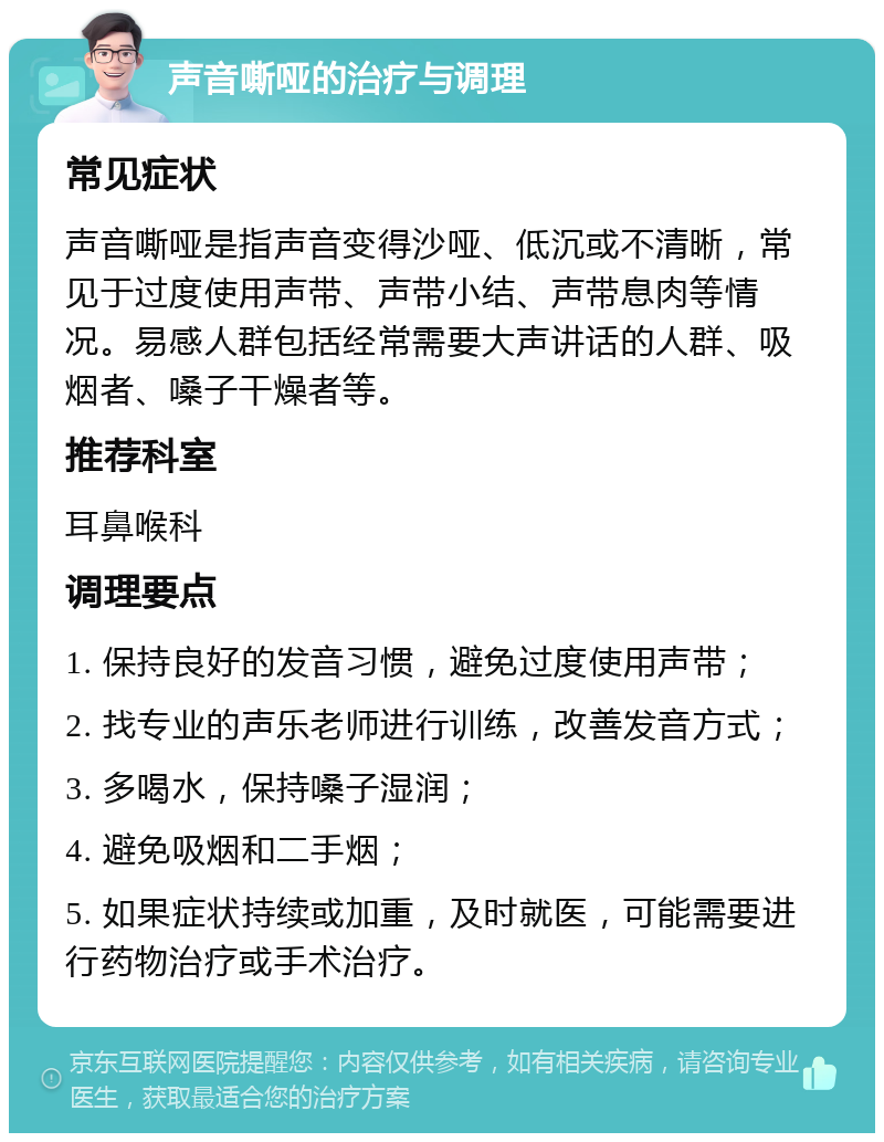 声音嘶哑的治疗与调理 常见症状 声音嘶哑是指声音变得沙哑、低沉或不清晰，常见于过度使用声带、声带小结、声带息肉等情况。易感人群包括经常需要大声讲话的人群、吸烟者、嗓子干燥者等。 推荐科室 耳鼻喉科 调理要点 1. 保持良好的发音习惯，避免过度使用声带； 2. 找专业的声乐老师进行训练，改善发音方式； 3. 多喝水，保持嗓子湿润； 4. 避免吸烟和二手烟； 5. 如果症状持续或加重，及时就医，可能需要进行药物治疗或手术治疗。