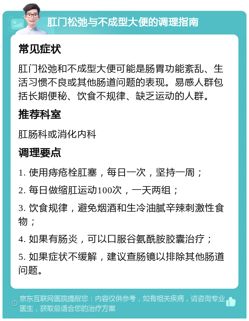 肛门松弛与不成型大便的调理指南 常见症状 肛门松弛和不成型大便可能是肠胃功能紊乱、生活习惯不良或其他肠道问题的表现。易感人群包括长期便秘、饮食不规律、缺乏运动的人群。 推荐科室 肛肠科或消化内科 调理要点 1. 使用痔疮栓肛塞，每日一次，坚持一周； 2. 每日做缩肛运动100次，一天两组； 3. 饮食规律，避免烟酒和生冷油腻辛辣刺激性食物； 4. 如果有肠炎，可以口服谷氨酰胺胶囊治疗； 5. 如果症状不缓解，建议查肠镜以排除其他肠道问题。