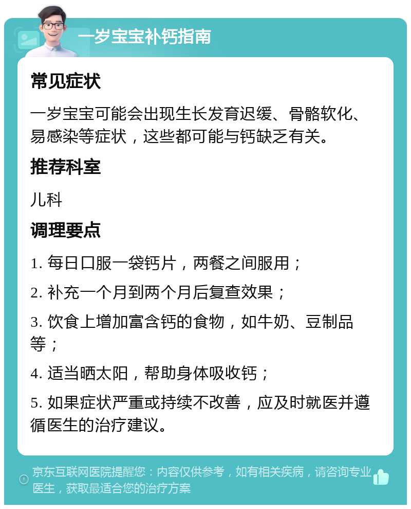 一岁宝宝补钙指南 常见症状 一岁宝宝可能会出现生长发育迟缓、骨骼软化、易感染等症状，这些都可能与钙缺乏有关。 推荐科室 儿科 调理要点 1. 每日口服一袋钙片，两餐之间服用； 2. 补充一个月到两个月后复查效果； 3. 饮食上增加富含钙的食物，如牛奶、豆制品等； 4. 适当晒太阳，帮助身体吸收钙； 5. 如果症状严重或持续不改善，应及时就医并遵循医生的治疗建议。