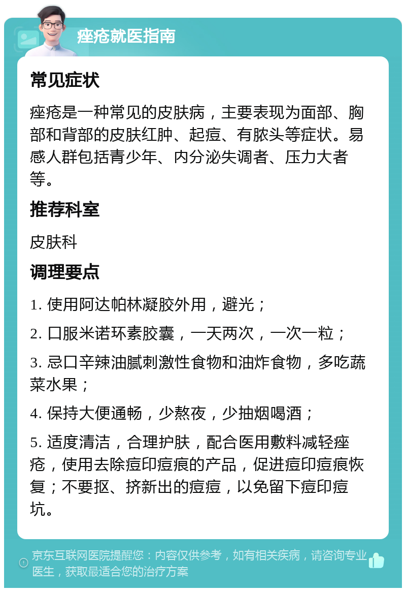 痤疮就医指南 常见症状 痤疮是一种常见的皮肤病，主要表现为面部、胸部和背部的皮肤红肿、起痘、有脓头等症状。易感人群包括青少年、内分泌失调者、压力大者等。 推荐科室 皮肤科 调理要点 1. 使用阿达帕林凝胶外用，避光； 2. 口服米诺环素胶囊，一天两次，一次一粒； 3. 忌口辛辣油腻刺激性食物和油炸食物，多吃蔬菜水果； 4. 保持大便通畅，少熬夜，少抽烟喝酒； 5. 适度清洁，合理护肤，配合医用敷料减轻痤疮，使用去除痘印痘痕的产品，促进痘印痘痕恢复；不要抠、挤新出的痘痘，以免留下痘印痘坑。