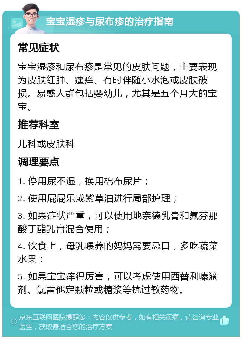 宝宝湿疹与尿布疹的治疗指南 常见症状 宝宝湿疹和尿布疹是常见的皮肤问题，主要表现为皮肤红肿、瘙痒、有时伴随小水泡或皮肤破损。易感人群包括婴幼儿，尤其是五个月大的宝宝。 推荐科室 儿科或皮肤科 调理要点 1. 停用尿不湿，换用棉布尿片； 2. 使用屁屁乐或紫草油进行局部护理； 3. 如果症状严重，可以使用地奈德乳膏和氟芬那酸丁酯乳膏混合使用； 4. 饮食上，母乳喂养的妈妈需要忌口，多吃蔬菜水果； 5. 如果宝宝痒得厉害，可以考虑使用西替利嗪滴剂、氯雷他定颗粒或糖浆等抗过敏药物。