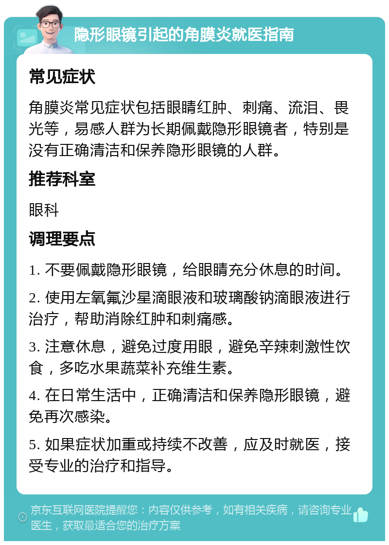 隐形眼镜引起的角膜炎就医指南 常见症状 角膜炎常见症状包括眼睛红肿、刺痛、流泪、畏光等，易感人群为长期佩戴隐形眼镜者，特别是没有正确清洁和保养隐形眼镜的人群。 推荐科室 眼科 调理要点 1. 不要佩戴隐形眼镜，给眼睛充分休息的时间。 2. 使用左氧氟沙星滴眼液和玻璃酸钠滴眼液进行治疗，帮助消除红肿和刺痛感。 3. 注意休息，避免过度用眼，避免辛辣刺激性饮食，多吃水果蔬菜补充维生素。 4. 在日常生活中，正确清洁和保养隐形眼镜，避免再次感染。 5. 如果症状加重或持续不改善，应及时就医，接受专业的治疗和指导。