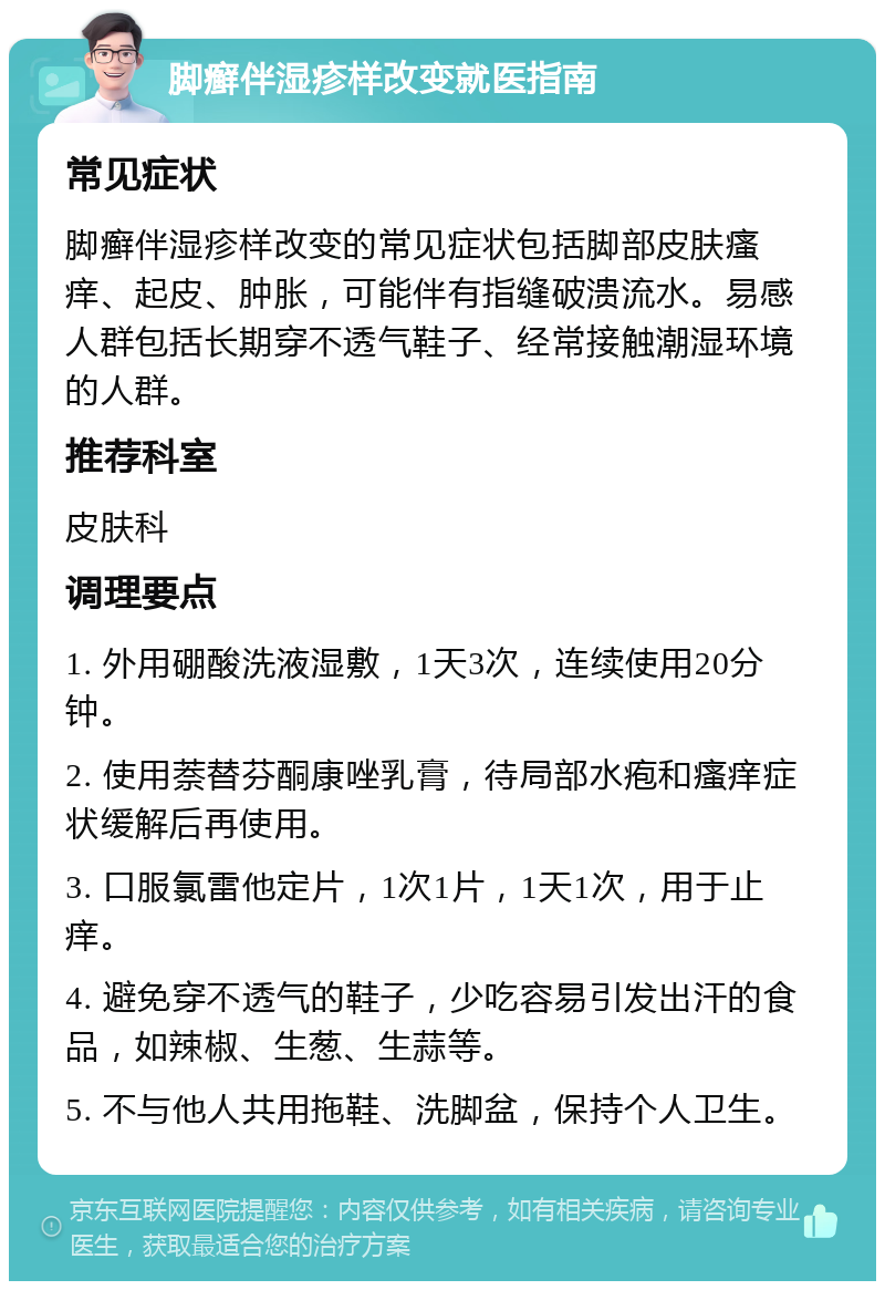 脚癣伴湿疹样改变就医指南 常见症状 脚癣伴湿疹样改变的常见症状包括脚部皮肤瘙痒、起皮、肿胀，可能伴有指缝破溃流水。易感人群包括长期穿不透气鞋子、经常接触潮湿环境的人群。 推荐科室 皮肤科 调理要点 1. 外用硼酸洗液湿敷，1天3次，连续使用20分钟。 2. 使用萘替芬酮康唑乳膏，待局部水疱和瘙痒症状缓解后再使用。 3. 口服氯雷他定片，1次1片，1天1次，用于止痒。 4. 避免穿不透气的鞋子，少吃容易引发出汗的食品，如辣椒、生葱、生蒜等。 5. 不与他人共用拖鞋、洗脚盆，保持个人卫生。