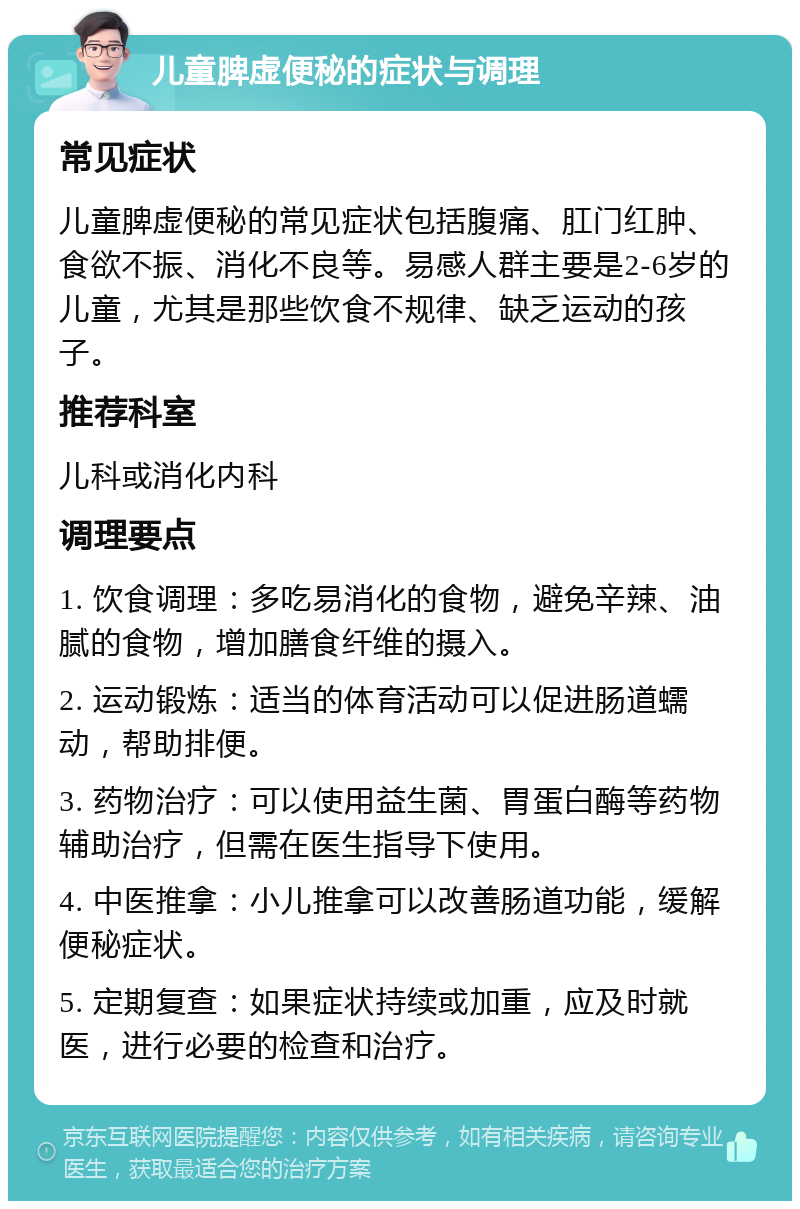 儿童脾虚便秘的症状与调理 常见症状 儿童脾虚便秘的常见症状包括腹痛、肛门红肿、食欲不振、消化不良等。易感人群主要是2-6岁的儿童，尤其是那些饮食不规律、缺乏运动的孩子。 推荐科室 儿科或消化内科 调理要点 1. 饮食调理：多吃易消化的食物，避免辛辣、油腻的食物，增加膳食纤维的摄入。 2. 运动锻炼：适当的体育活动可以促进肠道蠕动，帮助排便。 3. 药物治疗：可以使用益生菌、胃蛋白酶等药物辅助治疗，但需在医生指导下使用。 4. 中医推拿：小儿推拿可以改善肠道功能，缓解便秘症状。 5. 定期复查：如果症状持续或加重，应及时就医，进行必要的检查和治疗。