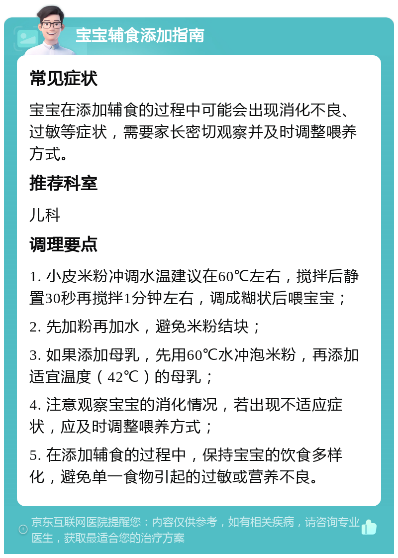 宝宝辅食添加指南 常见症状 宝宝在添加辅食的过程中可能会出现消化不良、过敏等症状，需要家长密切观察并及时调整喂养方式。 推荐科室 儿科 调理要点 1. 小皮米粉冲调水温建议在60℃左右，搅拌后静置30秒再搅拌1分钟左右，调成糊状后喂宝宝； 2. 先加粉再加水，避免米粉结块； 3. 如果添加母乳，先用60℃水冲泡米粉，再添加适宜温度（42℃）的母乳； 4. 注意观察宝宝的消化情况，若出现不适应症状，应及时调整喂养方式； 5. 在添加辅食的过程中，保持宝宝的饮食多样化，避免单一食物引起的过敏或营养不良。