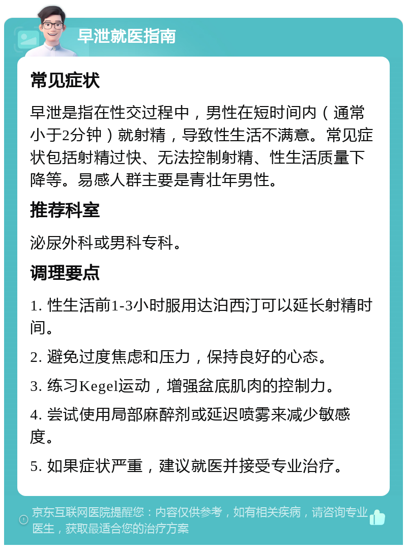 早泄就医指南 常见症状 早泄是指在性交过程中，男性在短时间内（通常小于2分钟）就射精，导致性生活不满意。常见症状包括射精过快、无法控制射精、性生活质量下降等。易感人群主要是青壮年男性。 推荐科室 泌尿外科或男科专科。 调理要点 1. 性生活前1-3小时服用达泊西汀可以延长射精时间。 2. 避免过度焦虑和压力，保持良好的心态。 3. 练习Kegel运动，增强盆底肌肉的控制力。 4. 尝试使用局部麻醉剂或延迟喷雾来减少敏感度。 5. 如果症状严重，建议就医并接受专业治疗。