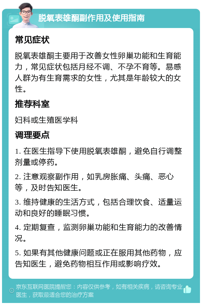 脱氧表雄酮副作用及使用指南 常见症状 脱氧表雄酮主要用于改善女性卵巢功能和生育能力，常见症状包括月经不调、不孕不育等。易感人群为有生育需求的女性，尤其是年龄较大的女性。 推荐科室 妇科或生殖医学科 调理要点 1. 在医生指导下使用脱氧表雄酮，避免自行调整剂量或停药。 2. 注意观察副作用，如乳房胀痛、头痛、恶心等，及时告知医生。 3. 维持健康的生活方式，包括合理饮食、适量运动和良好的睡眠习惯。 4. 定期复查，监测卵巢功能和生育能力的改善情况。 5. 如果有其他健康问题或正在服用其他药物，应告知医生，避免药物相互作用或影响疗效。