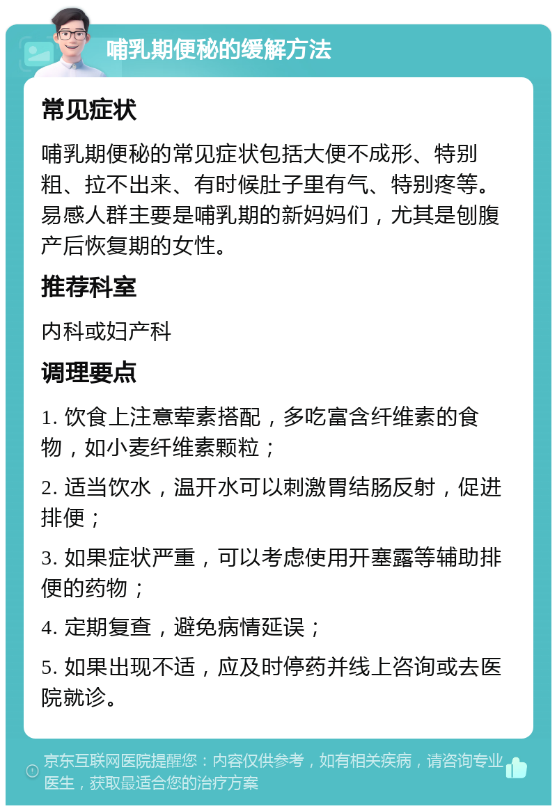 哺乳期便秘的缓解方法 常见症状 哺乳期便秘的常见症状包括大便不成形、特别粗、拉不出来、有时候肚子里有气、特别疼等。易感人群主要是哺乳期的新妈妈们，尤其是刨腹产后恢复期的女性。 推荐科室 内科或妇产科 调理要点 1. 饮食上注意荤素搭配，多吃富含纤维素的食物，如小麦纤维素颗粒； 2. 适当饮水，温开水可以刺激胃结肠反射，促进排便； 3. 如果症状严重，可以考虑使用开塞露等辅助排便的药物； 4. 定期复查，避免病情延误； 5. 如果出现不适，应及时停药并线上咨询或去医院就诊。