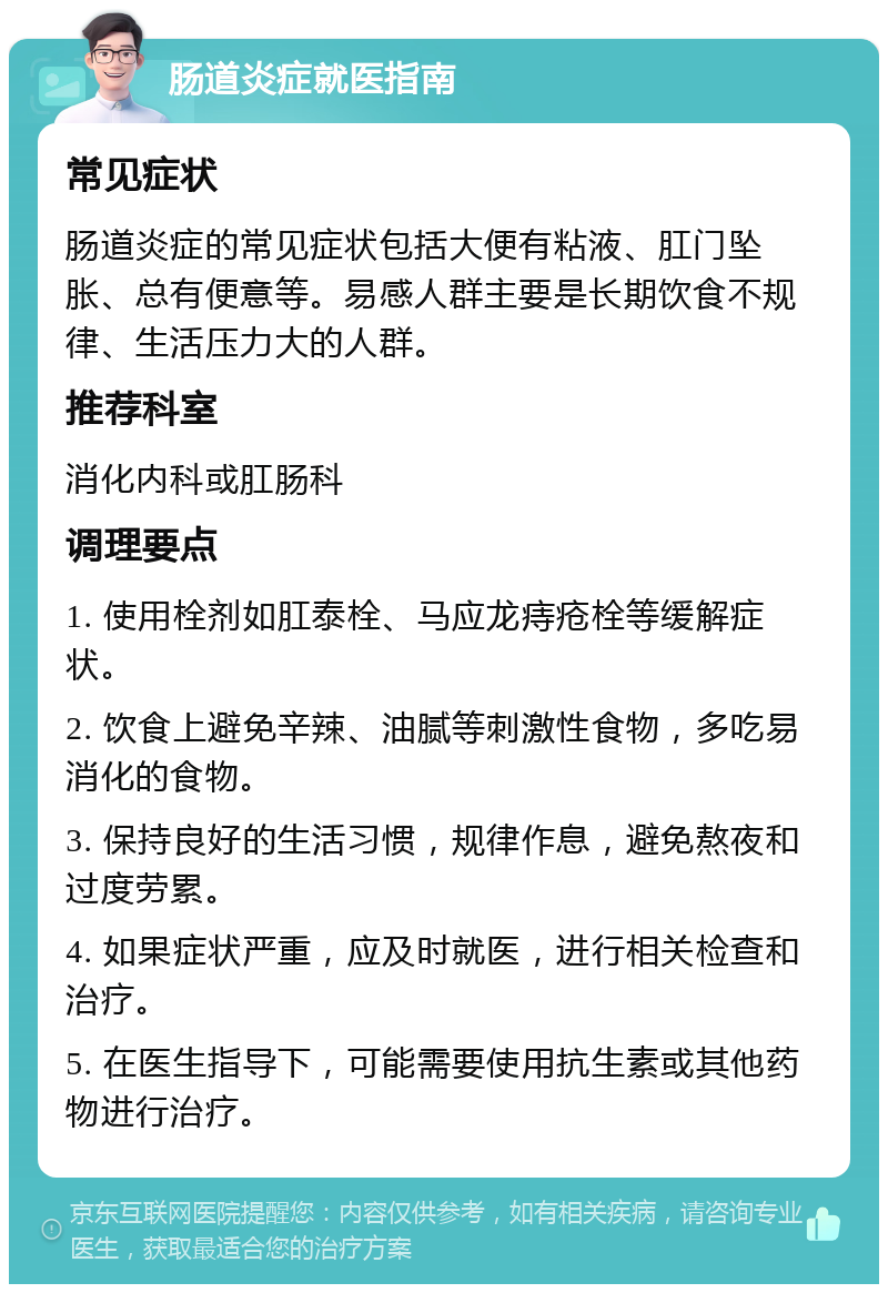 肠道炎症就医指南 常见症状 肠道炎症的常见症状包括大便有粘液、肛门坠胀、总有便意等。易感人群主要是长期饮食不规律、生活压力大的人群。 推荐科室 消化内科或肛肠科 调理要点 1. 使用栓剂如肛泰栓、马应龙痔疮栓等缓解症状。 2. 饮食上避免辛辣、油腻等刺激性食物，多吃易消化的食物。 3. 保持良好的生活习惯，规律作息，避免熬夜和过度劳累。 4. 如果症状严重，应及时就医，进行相关检查和治疗。 5. 在医生指导下，可能需要使用抗生素或其他药物进行治疗。