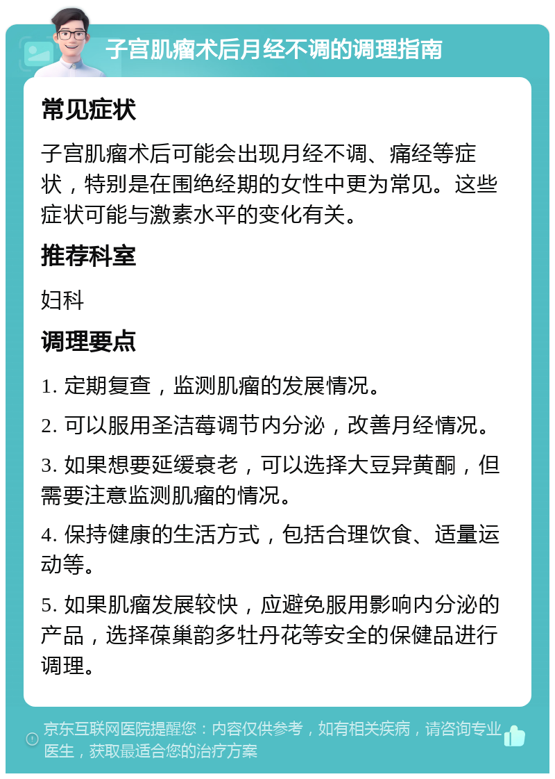 子宫肌瘤术后月经不调的调理指南 常见症状 子宫肌瘤术后可能会出现月经不调、痛经等症状，特别是在围绝经期的女性中更为常见。这些症状可能与激素水平的变化有关。 推荐科室 妇科 调理要点 1. 定期复查，监测肌瘤的发展情况。 2. 可以服用圣洁莓调节内分泌，改善月经情况。 3. 如果想要延缓衰老，可以选择大豆异黄酮，但需要注意监测肌瘤的情况。 4. 保持健康的生活方式，包括合理饮食、适量运动等。 5. 如果肌瘤发展较快，应避免服用影响内分泌的产品，选择葆巢韵多牡丹花等安全的保健品进行调理。