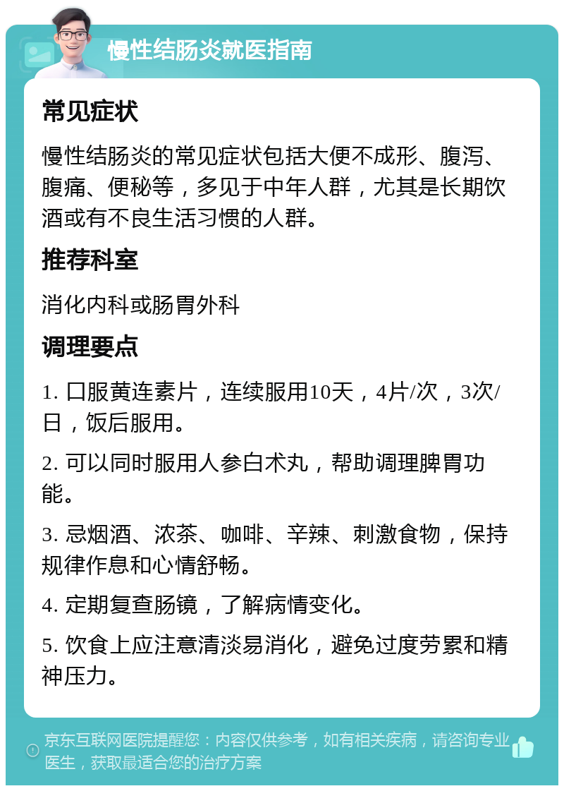 慢性结肠炎就医指南 常见症状 慢性结肠炎的常见症状包括大便不成形、腹泻、腹痛、便秘等，多见于中年人群，尤其是长期饮酒或有不良生活习惯的人群。 推荐科室 消化内科或肠胃外科 调理要点 1. 口服黄连素片，连续服用10天，4片/次，3次/日，饭后服用。 2. 可以同时服用人参白术丸，帮助调理脾胃功能。 3. 忌烟酒、浓茶、咖啡、辛辣、刺激食物，保持规律作息和心情舒畅。 4. 定期复查肠镜，了解病情变化。 5. 饮食上应注意清淡易消化，避免过度劳累和精神压力。