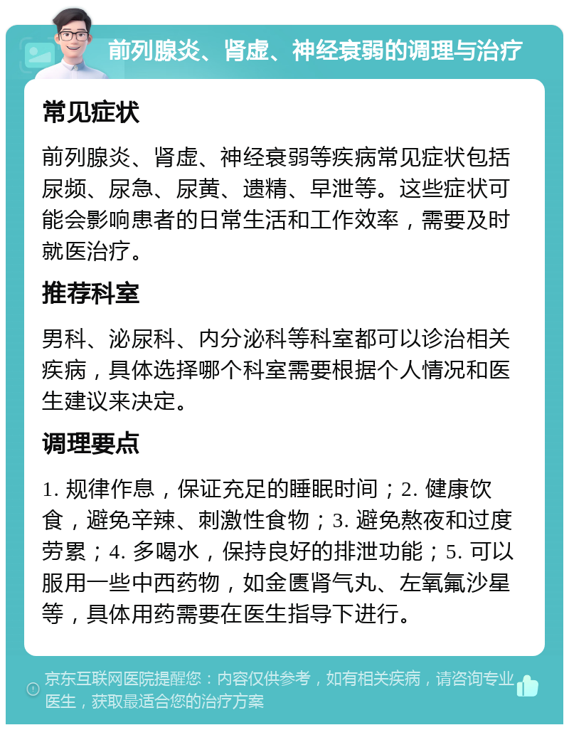 前列腺炎、肾虚、神经衰弱的调理与治疗 常见症状 前列腺炎、肾虚、神经衰弱等疾病常见症状包括尿频、尿急、尿黄、遗精、早泄等。这些症状可能会影响患者的日常生活和工作效率，需要及时就医治疗。 推荐科室 男科、泌尿科、内分泌科等科室都可以诊治相关疾病，具体选择哪个科室需要根据个人情况和医生建议来决定。 调理要点 1. 规律作息，保证充足的睡眠时间；2. 健康饮食，避免辛辣、刺激性食物；3. 避免熬夜和过度劳累；4. 多喝水，保持良好的排泄功能；5. 可以服用一些中西药物，如金匮肾气丸、左氧氟沙星等，具体用药需要在医生指导下进行。