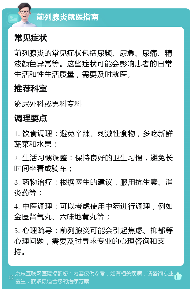 前列腺炎就医指南 常见症状 前列腺炎的常见症状包括尿频、尿急、尿痛、精液颜色异常等。这些症状可能会影响患者的日常生活和性生活质量，需要及时就医。 推荐科室 泌尿外科或男科专科 调理要点 1. 饮食调理：避免辛辣、刺激性食物，多吃新鲜蔬菜和水果； 2. 生活习惯调整：保持良好的卫生习惯，避免长时间坐着或骑车； 3. 药物治疗：根据医生的建议，服用抗生素、消炎药等； 4. 中医调理：可以考虑使用中药进行调理，例如金匮肾气丸、六味地黄丸等； 5. 心理疏导：前列腺炎可能会引起焦虑、抑郁等心理问题，需要及时寻求专业的心理咨询和支持。