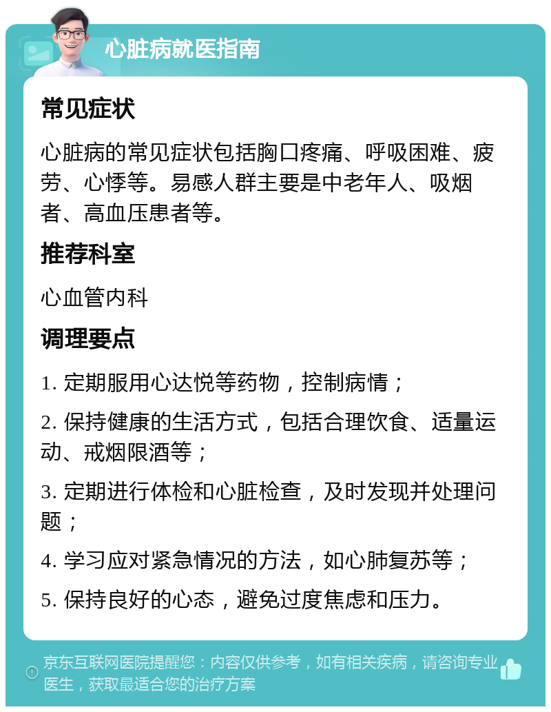 心脏病就医指南 常见症状 心脏病的常见症状包括胸口疼痛、呼吸困难、疲劳、心悸等。易感人群主要是中老年人、吸烟者、高血压患者等。 推荐科室 心血管内科 调理要点 1. 定期服用心达悦等药物，控制病情； 2. 保持健康的生活方式，包括合理饮食、适量运动、戒烟限酒等； 3. 定期进行体检和心脏检查，及时发现并处理问题； 4. 学习应对紧急情况的方法，如心肺复苏等； 5. 保持良好的心态，避免过度焦虑和压力。